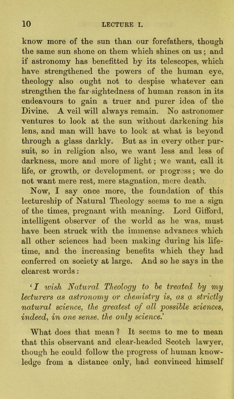 know more of the sun than our forefathers, though the same sun shone on them which shines on us; and if astronomy has benefitted by its telescopes, which have strengthened the powers of the human eye, theology also ought not to despise whatever can strengthen the far-sightedness of human reason in its endeavours to gain a truer and purer idea of the Divine. A veil will always remain. No astronomer ventures to look at the sun without darkening his lens, and man will have to look at what is beyond through a glass darkly. But as in every other pur- suit, so in religion also, we want less and less of darkness, more and more of light; we want, call it life, or growth, or development, or progress; we do not want mere rest, mere stagnation, mere death. Now, I say once more, the foundation of this lectureship of Natural Theology seems to me a sign of the times, pregnant with meaning. Lord Gifford, intelligent observer of the world as he was, must have been struck with the immense advances which all other sciences had been making during his life- time, and the increasing benefits which they had conferred on society at large. And so he says in the clearest words: ‘I wish Natural Theology to be treated by my lecturers as astronomy or chemistry is, as g strictly natural science, the greatest of all possible sciences, indeed, in one sense, the only science.’ What does that mean ? It seems to me to mean that this observant and clear-headed Scotch lawyer, though he could follow the progress of human know- ledge from a distance only, had convinced himself