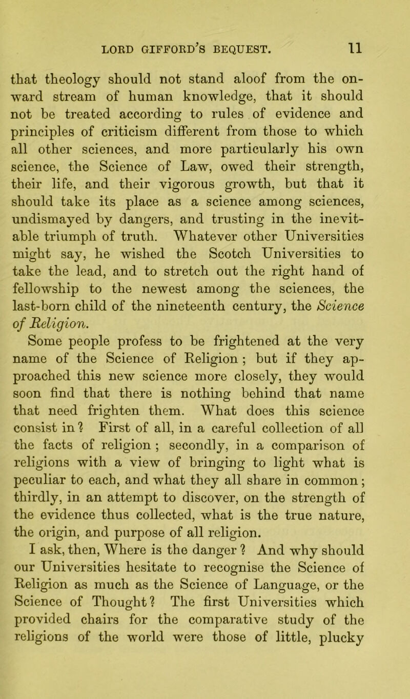 that theology should not stand aloof from the on- ward stream of human knowledge, that it should not be treated according to rules of evidence and principles of criticism different from those to which all other sciences, and more particularly his own science, the Science of Law, owed their strength, their life, and their vigorous growth, but that it should take its place as a science among sciences, undismayed by dangers, and trusting in the inevit- able triumph of truth. Whatever other Universities might say, he wished the Scotch Universities to take the lead, and to stretch out the right hand of fellowship to the newest amoDg the sciences, the last-born child of the nineteenth century, the Science of Religion. Some people profess to be frightened at the very name of the Science of Religion ; but if they ap- proached this new science more closely, they would soon find that there is nothing behind that name that need frighten them. What does this science consist in'? First of all, in a careful collection of all the facts of religion ; secondly, in a comparison of religions with a view of bringing to light what is peculiar to each, and what they all share in common; thirdly, in an attempt to discover, on the strength of the evidence thus collected, what is the true nature, the origin, and purpose of all religion. I ask, then, Where is the danger ? And why should our Universities hesitate to recognise the Science of Religion as much as the Science of Language, or the Science of Thought? The first Universities which provided chairs for the comparative study of the religions of the world were those of little, plucky