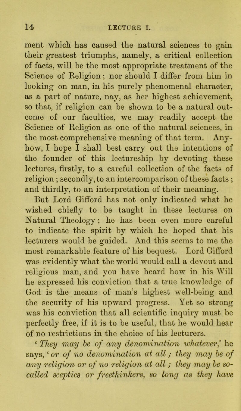 ment which has caused the natural sciences to gain their greatest triumphs, namely, a critical collection of facts, will be the most appropriate treatment of the Science of Religion; nor should I differ from him in looking on man, in his purely phenomenal character, as a part of nature, nay, as her highest achievement, so that, if religion can be shown to be a natural out- come of our faculties, we may readily accept the Science of Religion as one of the natural sciences, in the most comprehensive meaning of that term. Any- how, I hope I shall best carry out the intentions of the founder of this lectureship by devoting these lectures, firstly, to a careful collection of the facts of religion ; secondly, to an intercomparison of these facts ; and thirdly, to an interpretation of their meaning. But Lord Gifford has not only indicated what he wished chiefly to be taught in these lectures on Natural Theology ; he has been even more careful to indicate the spirit by which he hoped that his lecturers would be guided. And this seems to me the most remarkable feature of his bequest. Lord Gift'ord was evidently what the world would call a devout and religious man, and you have heard how in his Will he expressed his conviction that a true knowledge of God is the means of man’s highest well-being and the security of his upward progress. Yet so strong was his conviction that all scientific inquiry must be perfectly free, if it is to be useful, that he would hear of no restrictions in the choice of his lecturers. ‘ They may he of any denomination whatever,’ he says, ‘ or of no denomination at all j they may he of any religion or of no religion at all; they may he so- called sceptics or f reethinkers, so long as they have