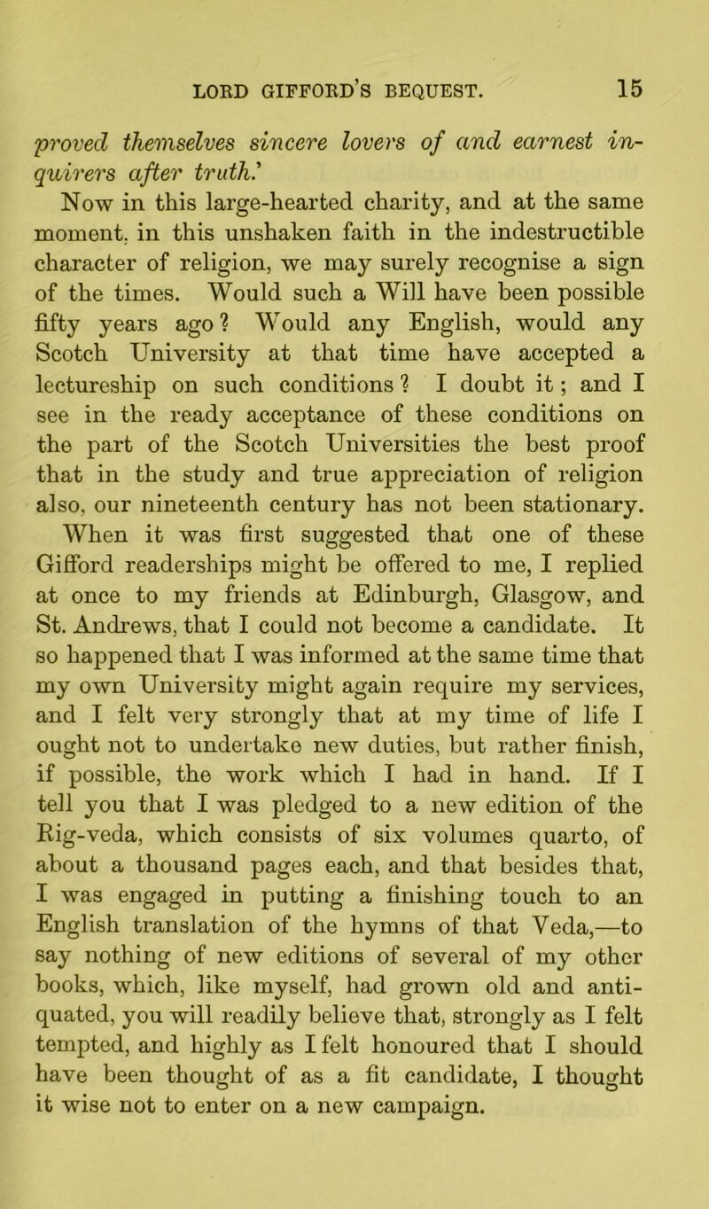 proved themselves sincere lovers of and earnest in- quirers after truth.' Now in this large-hearted charity, and at the same moment, in this unshaken faith in the indestructible character of religion, we may surely recognise a sign of the times. Would such a Will have been possible fifty years ago ? Would any English, would any Scotch University at that time have accepted a lectureship on such conditions ? I doubt it; and I see in the ready acceptance of these conditions on the part of the Scotch Universities the best proof that in the study and true appreciation of religion also, our nineteenth century has not been stationary. When it was first suggested that one of these Gifford readerships might be offered to me, I replied at once to my friends at Edinburgh, Glasgow, and St. Andrews, that I could not become a candidate. It so happened that I was informed at the same time that my own University might again require my services, and I felt very strongly that at my time of life I ought not to undertake new duties, but rather finish, if possible, the work which I had in hand. If I tell you that I was pledged to a new edition of the Rig-veda, which consists of six volumes quarto, of about a thousand pages each, and that besides that, I was engaged in putting a finishing touch to an English translation of the hymns of that Veda,—to say nothing of new editions of several of my other books, which, like myself, had grown old and anti- quated, you will readily believe that, strongly as I felt tempted, and highly as I felt honoured that I should have been thought of as a fit candidate, I thought it wise not to enter on a new campaign.