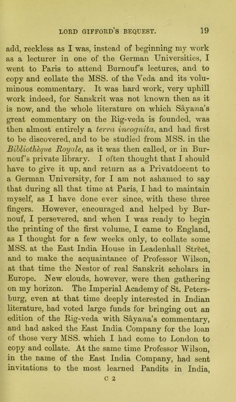 add, reckless as I was, instead of beginning my work as a lecturer in one of the German Universities, I went to Paris to attend Burnouf’s lectures, and to copy and collate the MSS. of the Veda and its volu- minous commentary. It was hard work, very uphill work indeed, for Sanskrit was not known then as it is now, and the whole literature on which Say ana’s great commentary on the Rig-veda is founded, was then almost entirely a terra incognita, and had first to be discovered, and to be studied from MSS. in the Bibliotheque Royale, as it was then called, or in Bur- nouf’s private library. I often thought that I should have to give it up, and return as a Privatdocent to a German University, for I am not ashamed to say that during all that time at Paris, I had to maintain myself, as I have done ever since, with these three fingers. However, encouraged and helped by Bur- nouf, I persevered, and when I was ready to begin the printing of the first volume, I came to England, as I thought for a few weeks only, to collate some MSS. at the East India House in Leadenhall Street, and to make the acquaintance of Professor Wilson, at that time the Nestor of real Sanskrit scholars in Europe. New clouds, however, were then gathering on my horizon. The Imperial Academy of St. Peters- burg, even at that time deeply interested in Indian literature, had voted large funds for bringing out an edition of the Rig-veda with Saya-na’s commentary, and had asked the East India Company for the loan of those very MSS. which I had come to London to copy and collate. At the same time Professor Wilson, in the name of the East India Company, had sent invitations to the most learned Pandits in India,