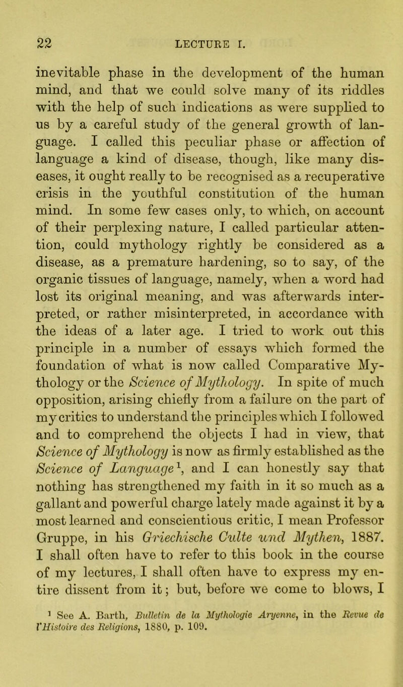 inevitable phase in the development of the human mind, and that we could solve many of its riddles with the help of such indications as were supplied to us by a careful study of the general growth of lan- guage. I called this peculiar phase or affection of language a kind of disease, though, like many dis- eases, it ought really to be recognised as a recuperative crisis in the youthful constitution of the human mind. In some few cases only, to which, on account of their perplexing nature, I called particular atten- tion, could mythology rightly be considered as a disease, as a premature hardening, so to say, of the organic tissues of language, namely, when a word had lost its original meaniug, and was afterwards inter- preted, or rather misinterpreted, in accordance with the ideas of a later age. I tried to work out this principle in a number of essays which formed the foundation of what is now called Comparative My- thology or the Science of Mythology. In spite of much opposition, arising chiefly from a failure on the part of my critics to understand the principles which I followed and to comprehend the objects I had in view, that Science of Mythology is now as firmly established as the Science of Languagex, and I can honestly say that nothing has strengthened my faith in it so much as a gallant and powerful charge lately made against it by a most learned and conscientious critic, I mean Professor Gruppe, in his Griechische Culte und My then, 1887. I shall often have to refer to this book in the course of my lectures, I shall often have to express my en- tire dissent from it; but, before we come to blows, I 1 See A. Barth, Bulletin de la Mythologie Aryenne, in the Revue de VHistoire des Religions, 1880, p. 109.