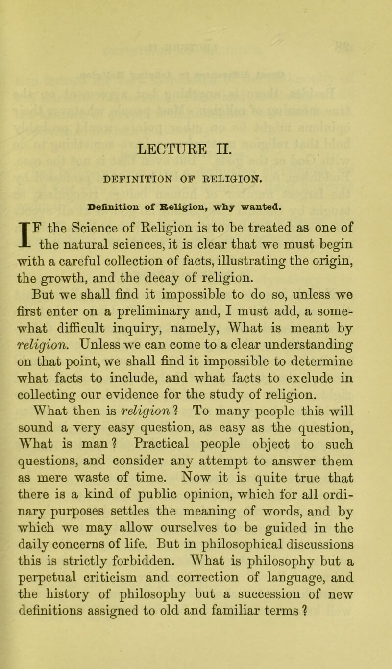 DEFINITION OF RELIGION. Definition of Religion, why wanted. IF the Science of Religion is to be treated as one of the natural sciences, it is clear that we must begin with a careful collection of facts, illustrating the origin, the growth, and the decay of religion. But we shall find it impossible to do so, unless we first enter on a preliminary and, I must add, a some- what difficult inquiry, namely, What is meant by religion. Unless we can come to a clear understanding on that point, we shall find it impossible to determine what facts to include, and what facts to exclude in collecting our evidence for the study of religion. What then is religion h To many people this will sound a very easy question, as easy as the question, What is man ? Practical people object to such questions, and consider any attempt to answer them as mere waste of time. Now it is quite true that there is a kind of public opinion, which for all ordi- nary purposes settles the meaning of words, and by which we may allow ourselves to be guided in the daily concerns of life. But in philosophical discussions this is strictly forbidden. What is philosophy but a perpetual criticism and correction of language, and the history of philosophy but a succession of new