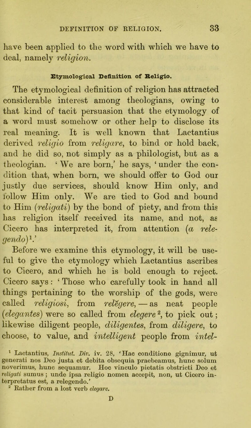 have been applied to the word with which we have to deal, namely religion. Etymological Definition of Religio. The etymological definition of religion has attracted considerable interest among theologians, owing to that kind of tacit persuasion that the etymology of a word must somehow or other help to disclose its real meaning. It is well known that Lactantius derived religio from religare, to bind or hold back, and he did so, not simply as a philologist, but as a theologian. ‘ We are born,’ he says, ‘ under the con- dition that, when born, we should offer to God our justly due services, should know Him only, and follow Him only. We are tied to God and bound to Him (religati) by the bond of piety, and from this has religion itself received its name, and not, as Cicero has interpreted it, from attention (a rele- genclo)V Before we examine this etymology, it will be use- ful to give the etymology which Lactantius ascribes to Cicero, and which he is bold enough to reject. Cicero says: ‘ Those who carefully took in hand all things pertaining to the worship of the gods, were called religiosi, from relegere, — as neat people (elegantes) were so called from elegere2, to pick out; likewise diligent people, diligentes, from diligere, to choose, to value, and intelligent people from intel- 1 Lactantius, Institut. Div. iv. 28, ‘Hac conditione gignimur, ut generati nos Deo justa et debita obsequia praebeamus, hunc solum noverimus, hunc sequamur. Hoc vinculo pietatis obstricti Deo et religati sumus; unde ipsa religio nomen accepit, non, ut Cicero in- terpretatus est, a relegendo.’ 2 Rather from a lost verb elegare. D