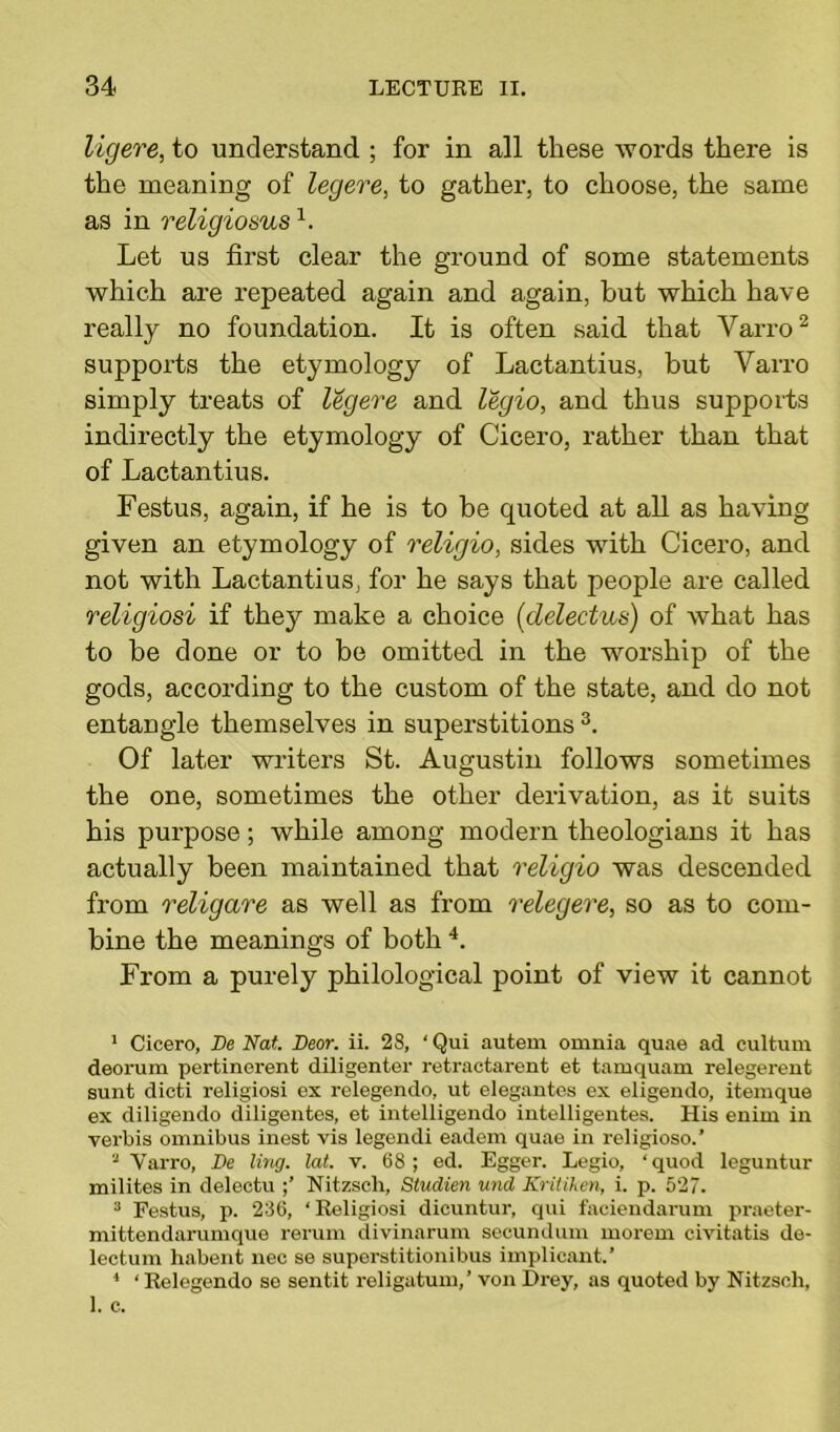 ligere, to understand ; for in all these words there is the meaning of legere, to gather, to choose, the same as in religiosusl. Let us first clear the ground of some statements which are repeated again and again, hut which have really no foundation. It is often said that Varro2 supports the etymology of Lactantius, but Varro simply treats of legere and legio, and thus supports indirectly the etymology of Cicero, rather than that of Lactantius. Festus, again, if he is to be quoted at all as having given an etymology of religio, sides with Cicero, and not with Lactantius, for he says that people are called religiosi if they make a choice (delectus) of what has to be done or to be omitted in the worship of the gods, according to the custom of the state, and do not entangle themselves in superstitions 3. Of later writers St. Augustin follows sometimes the one, sometimes the other derivation, as it suits his purpose; while among modern theologians it has actually been maintained that religio was descended from religare as well as from relegere, so as to com- bine the meanings of both 4. From a purely philological point of view it cannot 1 Cicero, De Nat. Near. ii. 28, ‘ Qui autem omnia quae ad cultum deorum pertinerent diligenter retractarent et tamquam relegerent sunt dicti religiosi ex relegendo, ut elegantes ex eligendo, itemque ex diligendo diligentes, et intelligendo intelligentes. His enim in verbis omnibus inest vis legendi eadem quae in religioso.’ 2 Varro, De ling. lat. v. 68; ed. Egger. Legio, ‘quod leguntur milites in delectu Nitzsch, Studien und Kritiken, i. p. 527. 3 Festus, p. 236, ‘Religiosi dicuntur, qui faciendarum praeter- mittendarumque rerum divinarum secundum morem civitatis de- lectum habent nec se superstitionibus implieant.’ 1 ‘ Relegendo se sentit religatum,’ von Drey, as quoted by Nitzsch,