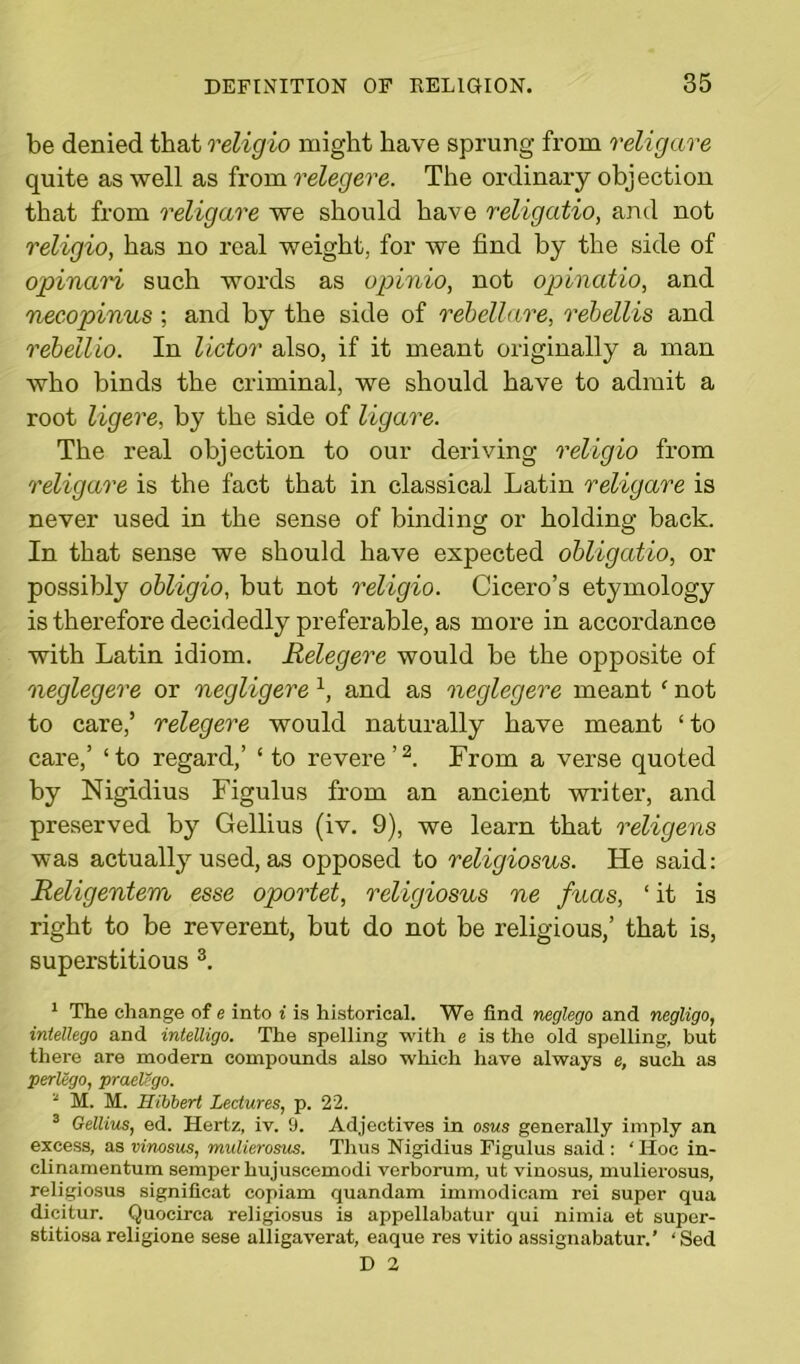 be denied that religio might have sprung from religare quite as well as from relegere. The ordinary objection that from religare we should have religatio, and not religio, has no real weight, for we find by the side of opinari such words as opinio, not opinatio, and necopinus ; and by the side of rebellare, rebellis and rebellio. In lictor also, if it meant originally a man who binds the criminal, we should have to admit a root ligere, by the side of ligare. The real objection to our deriving religio from religare is the fact that in classical Latin religare is never used in the sense of binding or holding back. In that sense we should have expected obligatio, or possibly obligio, but not religio. Cicero’s etymology is therefore decidedly preferable, as more in accordance with Latin idiom. Relegere would be the opposite of neglegere or negligere 1, and as neglegere meant ‘ not to care,’ relegere would naturally have meant ‘ to care,’ ‘to regard,’ ‘ to revere’2. From a verse quoted by Nigidius Figulus from an ancient writer, and preserved by Gellius (iv. 9), we learn that religens was actually used, as opposed to religiosus. He said: Religentem esse oportet, religiosus ne fuas, ‘ it is right to be reverent, but do not be religious,’ that is, superstitious 3. 1 The change of e into i is historical. We find neglego and negligo, intellego and intelligo. The spelling with e is the old spelling, but there are modern compounds also which have always e, such as perlego, praelego. 3 M. M. Hibbert Lectures, p. 22. 3 Gellius, ed. Hertz, iv. 9. Adjectives in osus generally imply an excess, as vimsus, mulierosus. Thus Nigidius Figulus said : ‘ Hoc in- clinamentum semper hujuscemodi verborum, ut vinosus, mulierosus, religiosus significat copiam quandam immodicam rei super qua dicitur. Quocirca religiosus is appellabatur qui nimia et super- stitiosa religione sese alligaverat, eaque res vitio assignabatur.’ ‘ Sed D 2