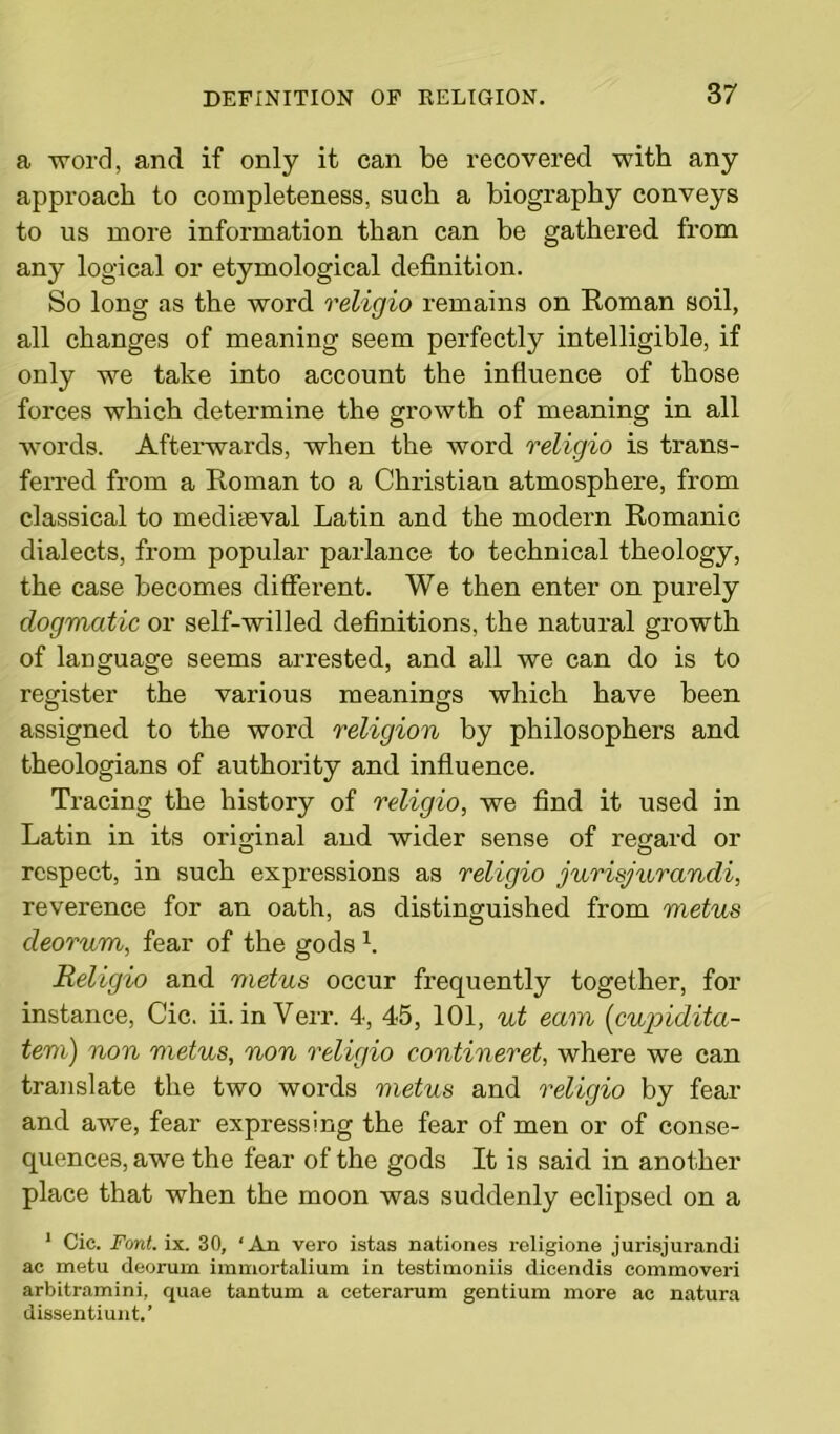 a -word, and if only it can be recovered with any approach to completeness, such a biography conveys to us more information than can be gathered from any logical or etymological definition. So long as the word religio remains on Roman soil, all changes of meaning seem perfectly intelligible, if only we take into account the influence of those forces which determine the growth of meaning in all words. Afterwards, when the word religio is trans- ferred from a Roman to a Christian atmosphere, from classical to mediaeval Latin and the modern Romanic dialects, from popular parlance to technical theology, the case becomes diffei’ent. We then enter on purely dogmatic or self-willed definitions, the natural growth of language seems arrested, and all we can do is to register the various meanings which have been assigned to the word religion by philosophers and theologians of authority and influence. Tracing the history of religio, we find it used in Latin in its original and wider sense of regard or respect, in such expressions as religio jurisjurandi, reverence for an oath, as distinguished from metus deorum, fear of the gods x. Religio and metus occur frequently together, for instance, Cic. ii. inVerr. 4, 45, 101, ut earn [cupidita- tem) non metus, non religio contineret, where we can translate the two words metus and religio by fear and awe, fear expressing the fear of men or of conse- quences, awe the fear of the gods It is said in another place that when the moon was suddenly eclipsed on a 1 Cic. Font. ix. 30, ‘An vero istas nationes religione jurisjurandi ac metu deorum immortalium in testirnoniis dicendis commoveri arbitramini, quae tantum a ceterarum gentium more ac natura dissentiuut.’