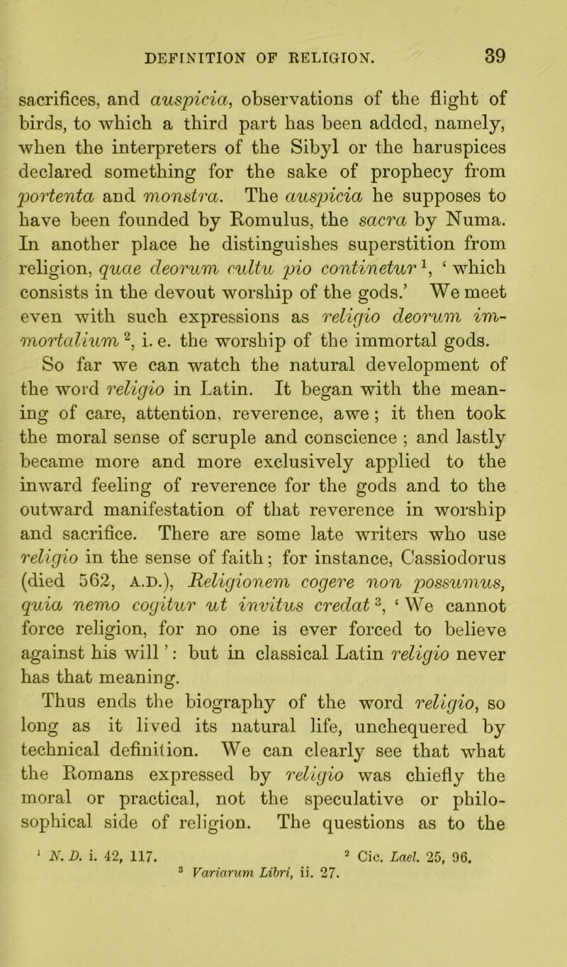 sacrifices, and auspicici, observations of the flight of birds, to which a third part has been added, namely, when the interpreters of the Sibyl or the haruspices declared something for the sake of prophecy from portenta and monstra. The cmspicia he supposes to have been founded by Romulus, the sacra by Numa. In another place he distinguishes superstition from religion, quae cleorum cultu pio contineturx, ‘ which consists in the devout worship of the gods.’ We meet even with such expressions as religio deoruvi im- mortalium2, i. e. the worship of the immortal gods. So far we can watch the natural development of the word religio in Latin. It began with the mean- ing of care, attention, reverence, awe; it then took the moral sense of scruple and conscience ; and lastly became more and more exclusively applied to the inward feeling of reverence for the gods and to the outward manifestation of that reverence in worship and sacrifice. There are some late writers who use religio in the sense of faith; for instance, Cassiodorus (died 562, A.D.), Religionem cogere non possumus, quia nemo cogitur ut invitus credat 3, ‘ We cannot force religion, for no one is ever forced to believe against his will ’: but in classical Latin religio never has that meaning. Thus ends the biography of the word religio, so long as it lived its natural life, unchequered by technical definition. We can clearly see that what the Romans expressed by religio was chiefly the moral or practical, not the speculative or philo- sophical side of religion. The questions as to the 1 N. D. i. 42, 117. 2 Cic. Lad. 25, 96. 3 Variarum Libri, ii. 27.