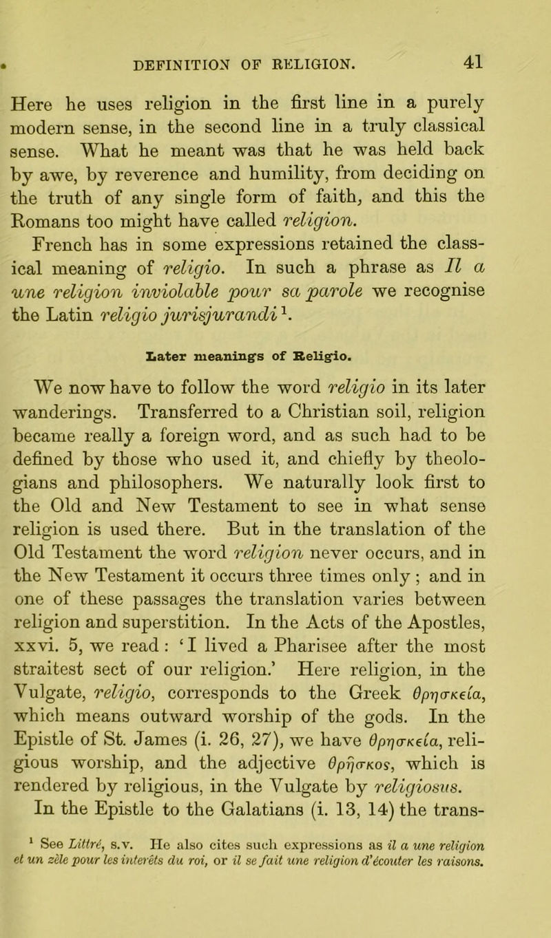 Here he uses religion in the first line in a purely modern sense, in the second line in a truly classical sense. What he meant was that he was held back by awe, by reverence and humility, from deciding on the truth of any single form of faith, and this the Romans too might have called religion. French has in some expressions retained the class- ical meaning of religio. In such a phrase as II a une religion inviolable pour sa parole we recognise the Latin religio jurisjurandi1. Later meaning's of Beligio. We now have to follow the word religio in its later wanderings. Transferred to a Christian soil, religion became really a foreign word, and as such had to he defined by those who used it, and chiefly by theolo- gians and philosophers. We naturally look first to the Old and New Testament to see in what sense religion is used there. But in the translation of the Old Testament the word religion never occurs, and in the New Testament it occurs three times only ; and in one of these passages the translation varies between religion and superstition. In the Acts of the Apostles, xxvi. 5, we read : ‘ I lived a Pharisee after the most straitest sect of our religion.’ Here religion, in the Vulgate, religio, corresponds to the Greek Op-qo-Kela, which means outward worship of the gods. In the Epistle of St. James (i. 26, 27), we have fynjoWa, reli- gious worship, and the adjective Opijcrnos, which is rendered by religious, in the Vulgate by religiosits. In the Epistle to the Galatians (i. 13, 14) the traus- 1 See Littre, s.v. He also cites such expressions as il a une religion et un zele pour les interets du roi, or il se fait une religion d'icouter les raisons.