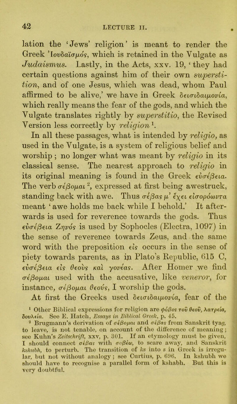 lation the ‘Jews’ religion’ is meant to render the Greek ’ lovbaicrixos, which is retained in the Vulgate as Judaismus. Lastly, in the Acts, xxv. 19, ‘ they had certain questions against him of their own sup>ersti- tion, and of one Jesus, which was dead, whom Paul affirmed to be alive,’ we have in Greek beunbaLpovLa, which really means the fear of the gods, and which the Vulgate translates rightly by superstitio, the Revised Version less correctly by religion b In all these passages, what is intended by religio, as used in the Vulgate, is a system of religious belief and worship ; no longer what was meant by religio in its classical sense. The nearest approach to religio in its original meaning is found in the Greek dW/3eia. The verb aef3op.ai2, expressed at first being awestruck, standing back with awe. Thus <re/3a? \i lyei dcropoiovTa meant ‘ awe holds me back while I behold.’ It after- wards is used for reverence towards the gods. Thus eatre'/3eta Z-qvos is used by Sophocles (Electra, 1097) in the sense of reverence towards Zeus, and the same word with the preposition ds occurs in the sense of piety towards parents, as in Plato’s Republic, 015 C, ev<re/3eia els Oeovs kcu yoveas. After Homer we find crefioiicu used with the accusative, like veneror, for instance, o-efiogai deovs, I worship the gods. At first the Greeks used beLcnbaLpovLa, fear of the 1 Other Biblical expressions for religion are <pd/3os tov $eov, \arpda, Sov\da. Seo E. Hatch, Essays in Biblical Greek, p. 45. 2 Brugmann’s derivation of ot&opai and a i tins from Sanskrit tyag, to leave, is not tenable, on account, of the difference of meaning; see Kuhn’s Zeitschrift, xxv, p. 301. If an etymology must be given, I should connect oe&as with aoPccv, to scare away, and Sanskrit kshubh, to perturb. The transition of As into s in Greek is irregu- lar, but not without analogy; see Curtins, p. 696. In kshubh we should have to recognise a parallel form of kshabli. But this is very doubtful.