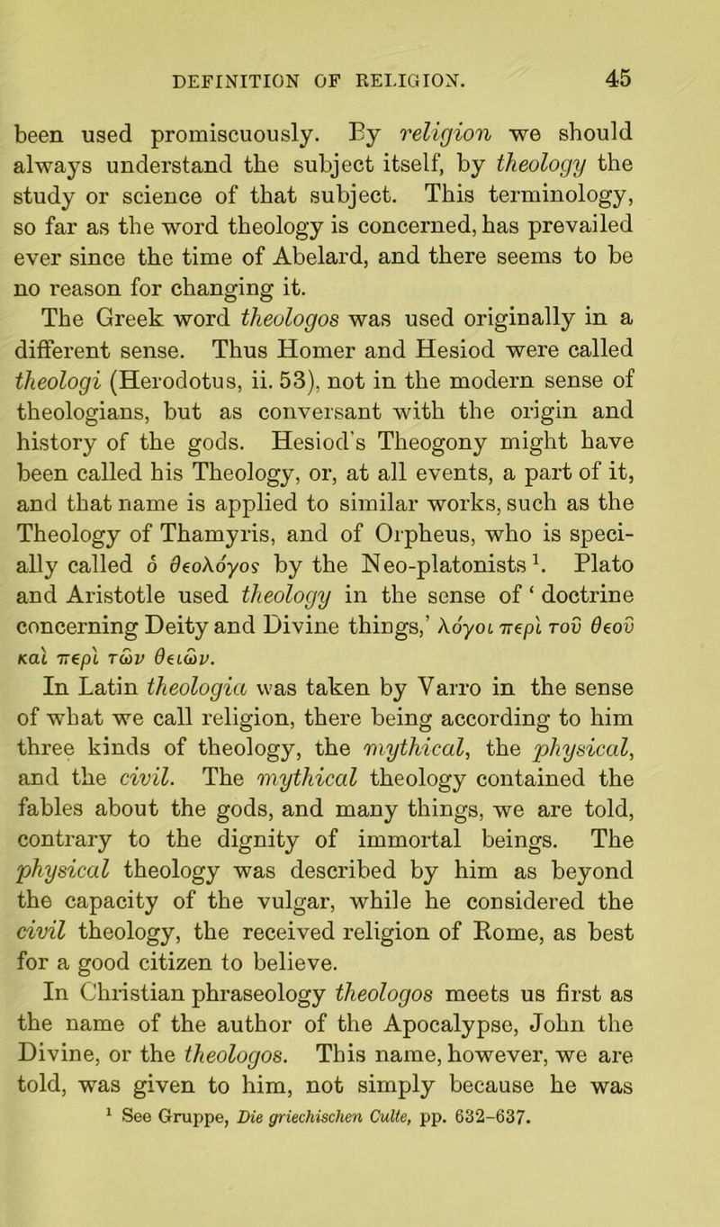 been used promiscuously. By religion we should always understand the subject itself, by theology the study or science of that subject. This terminology, so far as the word theology is concerned, has prevailed ever since the time of Abelard, and there seems to be no reason for changing it. The Greek word theologos was used originally in a different sense. Thus Homer and Hesiod were called theologi (Herodotus, ii. 53), not in the modern sense of theologians, but as conversant with the origin and history of the gods. Hesiod's Theogony might have been called his Theology, or, at all events, a part of it, and that name is applied to similar works, such as the Theology of Thamyris, and of Orpheus, who is speci- ally called 6 ckoAoyo? by the Neo-platonists L Plato and Aristotle used theology in the sense of ‘ doctrine concerning Deity and Divine things,’ Aoyoi irepi rod deov /ecu nepl Tu>v daGtv. In Latin theologia was taken by Varro in the sense of what we call religion, there being according to him three kinds of theology, the mythical, the physical, and the civil. The mythical theology contained the fables about the gods, and many things, we are told, contrary to the dignity of immortal beings. The physical theology was described by him as beyond the capacity of the vulgar, while he considered the civil theology, the received religion of Rome, as best for a good citizen to believe. In Christian phraseology theologos meets us first as the name of the author of the Apocalypse, John the Divine, or the theologos. This name, however, we are told, was given to him, not simply because he was 1 See Gruppe, Die griechischen Culte, pp. 632-637.