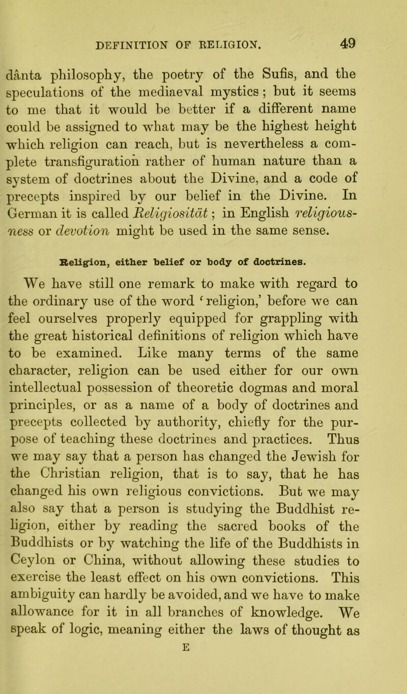 danta philosophy, the poetry of the Sufis, and the speculations of the mediaeval mystics ; but it seems to me that it would he better if a different name could be assigned to what may be the highest height which religion can reach, but is nevertheless a com- plete transfiguration rather of human nature than a system of doctrines about the Divine, and a code of precepts inspired by our belief in the Divine. In German it is called Religiositdt; in English religious- ness or devotion might be used in the same sense. Religion, either belief or body of doctrines. We have still one remark to make with regard to the ordinary use of the word f religion,’ before we can feel ourselves properly equipped for grappling with the great historical definitions of religion which have to be examined. Like many terms of the same character, religion can be used either for our own intellectual possession of theoretic dogmas and moral principles, or as a name of a body of doctrines and precepts collected by authority, chiefly for the pur- pose of teaching these doctrines and practices. Thus we may say that a person has changed the Jewish for the Christian religion, that is to say, that he has changed his own religious convictions. But we may also say that a person is studying the Buddhist re- ligion, either by reading the sacred books of the Buddhists or by watching the life of the Buddhists in Ceylon or China, without allowing these studies to exercise the least effect on his own convictions. This ambiguity can hardly be avoided, and we have to make allowance for it in all branches of knowledge. We speak of logic, meaning either the laws of thought as E