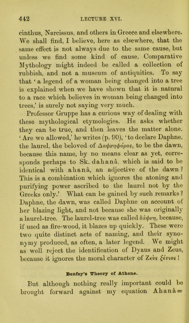 cinthus, Narcissus, and others in Greece and elsewhere. We shall find, I believe, here as elsewhere, that the same effect is not always due to the same cause, but unless we find some kind of cause, Comparative Mythology might indeed be called a collection of rubbish, and not a museum of antiquities. To say that ‘ a legend of a woman being changed into a tree is explained when we have shown that it is natural to a race which believes in woman being changed into trees,’ is surely not saying very much. Professor Gruppe has a curious way of dealing with these mythological etymologies. He asks whether they can be true, and then leaves the matter alone. ‘ Are we allowed,’ he writes (p. 90), ‘to declare Daphne, the laurel, the beloved of Aa<pv^(p6pos, to be the dawn, because this name, by no means clear as yet, corre- sponds perhaps to Sk. d ah ana, which is said to be identical with ah ana, an adjective of the dawn? This is a combination which ignores the atoning and purifying power ascribed to the laurel not by the Greeks only.’ What can be gained by such remarks ? Daphne, the dawn, was called Daphne on account of her blazing light, and not because she was originally a laurel-tree. The laurel-tree was called batyrri, because, if used as fire-wood, it blazes up quickly. These were two quite distinct acts of naming, and their syno- nymy produced, as often, a later legend. We might as well reject the identification of Dyaus and Zeus, because it ignores the moral character of Zets- fevios! Benfey’s Theory of Athene. But although nothing really important could be brought forward against my equation Ahana =