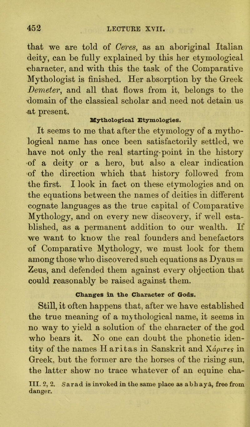 that we are told of Ceres, as an aboriginal Italian deity, can be fully explained by this her etymological character, and with this the task of the Comparative Mythologist is finished. Her absorption by the Greek Demeter, and all that flows from it, belongs to the •domain of the classical scholar and need not detain us at present. Mythological Etymologies. It seems to me that after the etymology of a mytho- logical name has once been satisfactorily settled, we have not only the real starting-point in the history of a deity or a hero, but also a clear indication of the direction which that history followed from the first. I look in fact on these etymologies and on the equations between the names of deities in different cognate languages as the true capital of Comparative Mythology, and on every new discovery, if well esta- blished, as a permanent addition to our wealth. If we want to know the real founders and benefactors of Comparative Mythology, we must look for them among those who discovered such equations as Dyaus = Zeus, and defended them against every objection that could reasonably be raised against them. Changes In the Character of Gods. Still, it often happens that, after we have established the true meaning of a mythological name, it seems in no way to yield a solution of the character of the god who bears it. No one can doubt the phonetic iden- tity of the names II aritas in Sanskrit and Xdpire? in Greek, but the former are the horses of the rising sun, the latter show no trace whatever of an equine cha- in. 2, 2. Sarad is invoked in the same place as a b h ay a, free from danger.