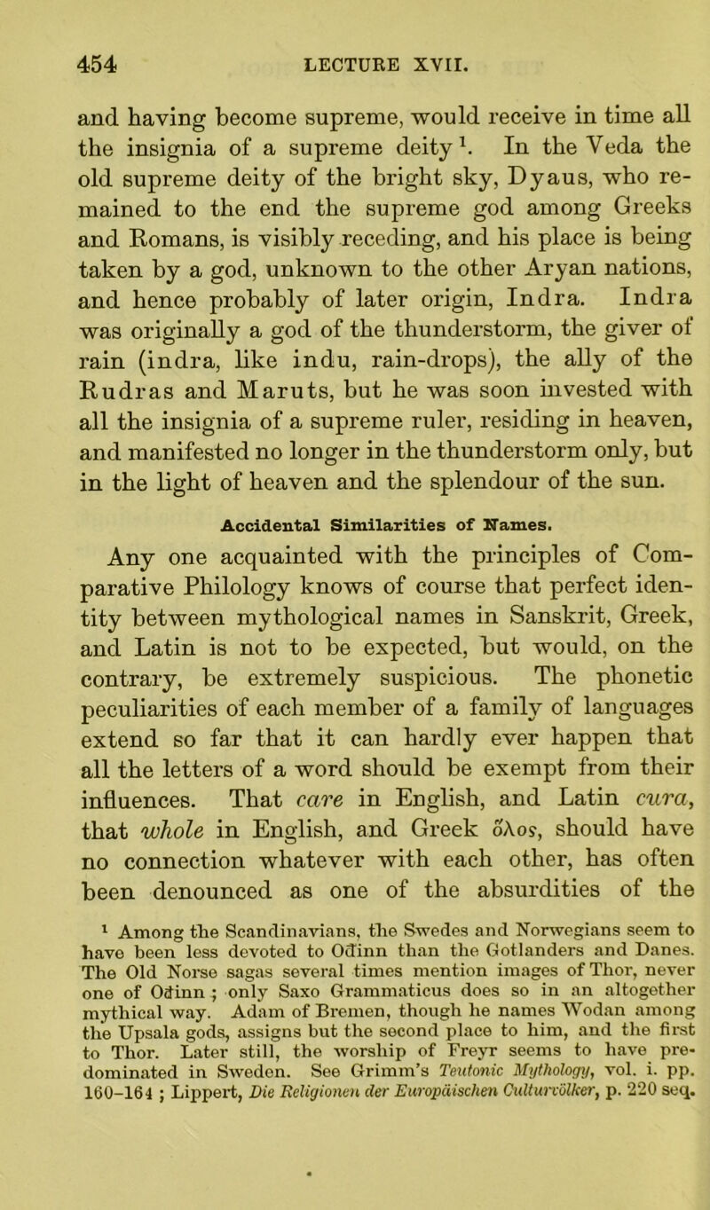 and having become supreme, would receive in time all the insignia of a supreme deity1. In the Veda the old supreme deity of the bright sky, Dyaus, who re- mained to the end the supreme god among Greeks and Romans, is visibly receding, and his place is being taken by a god, unknown to the other Aryan nations, and hence probably of later origin, Indra. India was originally a god of the thunderstorm, the giver of rain (indra, like indu, rain-drops), the ally of the Rudras and Maruts, but he was soon invested with all the insignia of a supreme ruler, residing in heaven, and manifested no longer in the thunderstorm only, but in the light of heaven and the splendour of the sun. Accidental Similarities of Names. Any one acquainted with the principles of Com- parative Philology knows of course that perfect iden- tity between mythological names in Sanskrit, Greek, and Latin is not to be expected, but would, on the contrary, be extremely suspicious. The phonetic peculiarities of each member of a family of languages extend so far that it can hardly ever happen that all the letters of a word should be exempt from their influences. That care in English, and Latin cura, that whole in English, and Greek oAo?, should have no connection whatever with each other, has often been denounced as one of the absurdities of the 1 Among the Scandinavians, the Swedes and Norwegians seem to have been less devoted to Odinn than the Gotlanders and Danes. The Old Norse sagas several times mention images of Thor, never one of Odinn ; only Saxo Grammaticus does so in an altogether mythical way. Adam of Bremen, though he names Wodan among the Upsala gods, assigns but the second place to him, and the first to Thor. Later still, the worship of Freyr seems to have pre- dominated in Sweden. See Grimm’s Teutonic Mythology, vol. i. pp. 160-164 ; Lippert, Die Religionen der Europdischen Culturvolker, p. 220 seq.