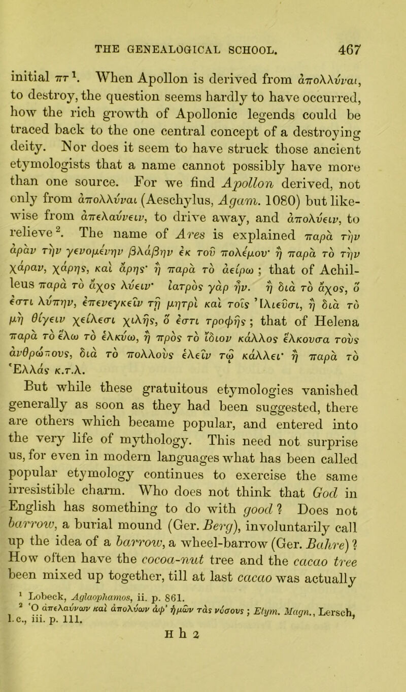 initial trr1. When Apollon is derived from cnroWvrai, to destroy, the question seems hardly to have occurred, how the rich growth of Apollonic legends could be traced back to the one central concept of a destroying deity. Nor does it seem to have struck those ancient etymologists that a name cannot possibly have more than one source. For we find Apollon derived, not only from aTroWvvcu (Aeschylus, Again. 1080) but like- wise from aireXavvdv, to drive away, and cmokveiv, to lelie'se . The name of Ares is explained Trapa ti]v apav Ti)v yevopevi]v (SXafiijv ex rov TroXepov ?) irapa to rpv yapav, Kai aprjs' fj Trapa to aetpio ; that of Achil- leus Trapa to ayos Avhv' laTpos yap rjv. t) bia to ayos, o fort \vtt7]v, €TreveyK€LV Tig p.i)Tp\ koX rots ’[Ateotrt, rj bia to M Olyeiv ^etAecrt xiXrjs, o ecm Tpo^ijs ; that of Helena Trapa to eAco to eAxi/co, r] irpos to Ibiov xaAAos eAKovcra tovs av9p(t)„ovs, bia to ttoWovs eAeu> tu> xaAAei’ 7) Trapa to 'EAAas x.r.A. But while these gratuitous etymologies vanished generally as soon as they had been suggested, there are others which became popular, and entered into the very life of mythology. This need not surprise us, for even in modern languages what has been called popular etymology continues to exercise the same irresistible charm. Who does not think that God in English has something to do with good ? Does not barrow, a burial mound (Ger. Berg), involuntarily call up the idea of a barrow, a wheel-barrow (Ger. Bahre) ? How often have the cocoa-nut tree and the cacao tree been mixed up together, till at last cacao was actually 1 Lobeck, Aglaophamos, ii. p. 861. 2 O aire\avvcuv /cat aito\vaiv dp fjjxwv ras vioovs ; Etym. Mann., Lersch l.c., iii. p. 111. ’ H h 2