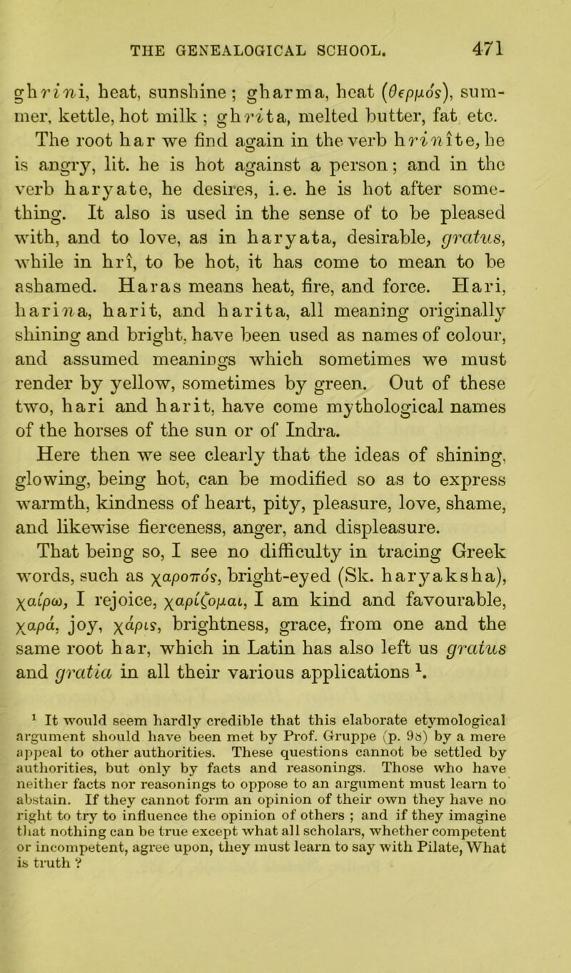 ghriwi, heat, sunshine; gharma, heat (Oeppos), sum- mer, kettle, hot milk; ghrita, melted butter, fat etc. The root har we find again in the verb hrinite, he is angry, lit. he is hot against a person; and in the verb haryate, he desires, i.e. he is hot after some- thing. It also is used in the sense of to be pleased with, and to love, as in haryata, desirable, gratus, while in hri, to be hot, it has come to mean to be ashamed. Haras means heat, fire, and force. Hari, harina, har it, and har it a, all meaning originally shining and bright, have been used as names of colour, and assumed meanings which sometimes we must render by yellow, sometimes by green. Out of these two, hari and harit, have come mythological names of the horses of the sun or of Indra. Here then we see clearly that the ideas of shining, glowing, being hot, can be modified so as to express warmth, kindness of heart, pity, pleasure, love, shame, and likewise fierceness, anger, and displeasure. That being so, I see no difficulty in tracing Greek words, such as yaponos, bright-eyed (Sk. haryaksha), Xatpco, I rejoice, xap'i(opai, I am kind and favourable, y^apa, joy, yapis, brightness, grace, from one and the same root har, which in Latin has also left us grains and gratia in all their various applications b 1 It would seem hardly credible that this elaborate etymological argument should have been met by Prof. Gruppe (p. 9a) by a mere appeal to other authorities. These questions cannot be settled by authorities, but only by facts and reasonings. Those who have neither facts nor reasonings to oppose to an argument must learn to abstain. If they cannot form an opinion of their own they have no right to try to influence the opinion of others ; and if they imagine that nothing can be true except what all scholars, whether competent or incompetent, agree upon, they must learn to say with Pilate, What is truth ?