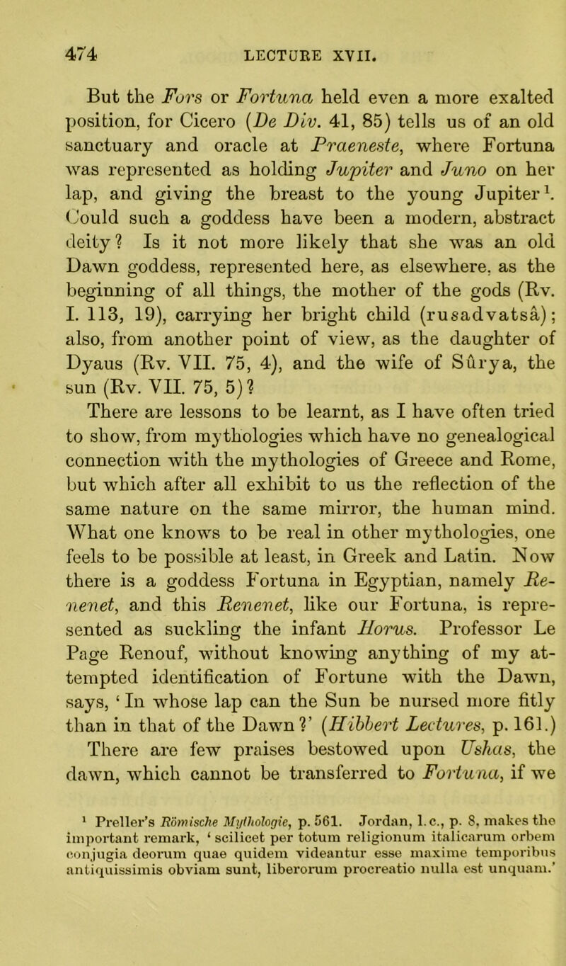 But the Furs or Fortuna held even a more exalted position, for Cicero (De Div. 41, 85) tells us of an old sanctuary and oracle at Prcieneste, where Fortuna was represented as holding Jupiter and Juno on her lap, and giving the breast to the young Jupiter1. Could such a goddess have been a modern, abstract deity ? Is it not more likely that she was an old Dawn goddess, represented here, as elsewhere, as the beginning of all things, the mother of the gods (Rv. I. 113, 19), carrying her bright child (rusadvatsa); also, from another point of view, as the daughter of Dyaus (Rv. VII. 75, 4), and the wife of Surya, the sun (Rv. VII. 75, 5)? There are lessons to be learnt, as I have often tried to show, from mythologies which have no genealogical connection with the mythologies of Greece and Rome, but which after all exhibit to us the reflection of the same nature on the same mirror, the human mind. What one knows to be real in other mythologies, one feels to be possible at least, in Greek and Latin. N ow there is a goddess Fortuna in Egyptian, namely Re- nenet, and this Reuenet, like our Fortuna, is repre- sented as suckling the infant Ilorus. Professor Le Page Renouf, without knowing anything of my at- tempted identification of Fortune with the Dawn, says, ‘ In whose lap can the Sun be nursed more fitly than in that of the Dawn1?’ (Hibbert Lectures, p. 161.) There are few praises bestowed upon Ushas, the dawn, which cannot be transferred to Fortuna, if we 1 Preller’s Romische Mylhologie, p. 561. Jordan, l.c., p. 8, makes the important remark, 1 scilicet per totura religionum italicarum orbem eonjugia deorum quae quidem videantur esse maxime temporibus antiquissimis obviam sunt, liberorum procreatio nulla est unquam.’