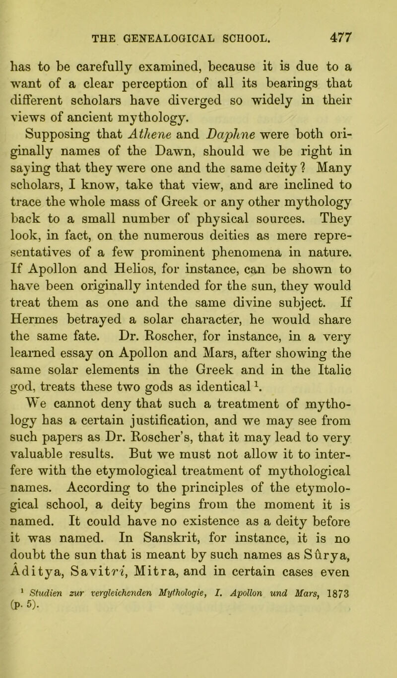 has to be carefully examined, because it is due to a want of a clear perception of all its bearings that different scholars have diverged so widely in their views of ancient mythology. Supposing that Athene and Daphne were both ori- ginally names of the Dawn, should we be right in saying that they were one and the same deity ? Many scholars, I know, take that view, and are inclined to trace the whole mass of Greek or any other mythology back to a small number of physical sources. They look, in fact, on the numerous deities as mere repre- sentatives of a few prominent phenomena in nature. If Apollon and Helios, for instance, can be shown to have been originally intended for the sun, they would treat them as one and the same divine subject. If Hermes betrayed a solar character, he would share the same fate. Dr. Roscher, for instance, in a very learned essay on Apollon and Mars, after showing the same solar elements in the Greek and in the Italic god, treats these two gods as identicall. We cannot deny that such a treatment of mytho- logy has a certain justification, and we may see from such papers as Dr. Roscher’s, that it may lead to very valuable results. But we must not allow it to inter- fere with the etymological treatment of mythological names. According to the principles of the etymolo- gical school, a deity begins from the moment it is named. It could have no existence as a deity before it was named. In Sanskrit, for instance, it is no doubt the sun that is meant by such names as Surya, Aditya, SavitW, Mitra, and in certain cases even 1 Studien sur vergleichenden Mythologie, I. Apollon und Mars, 1873 (p. 5).