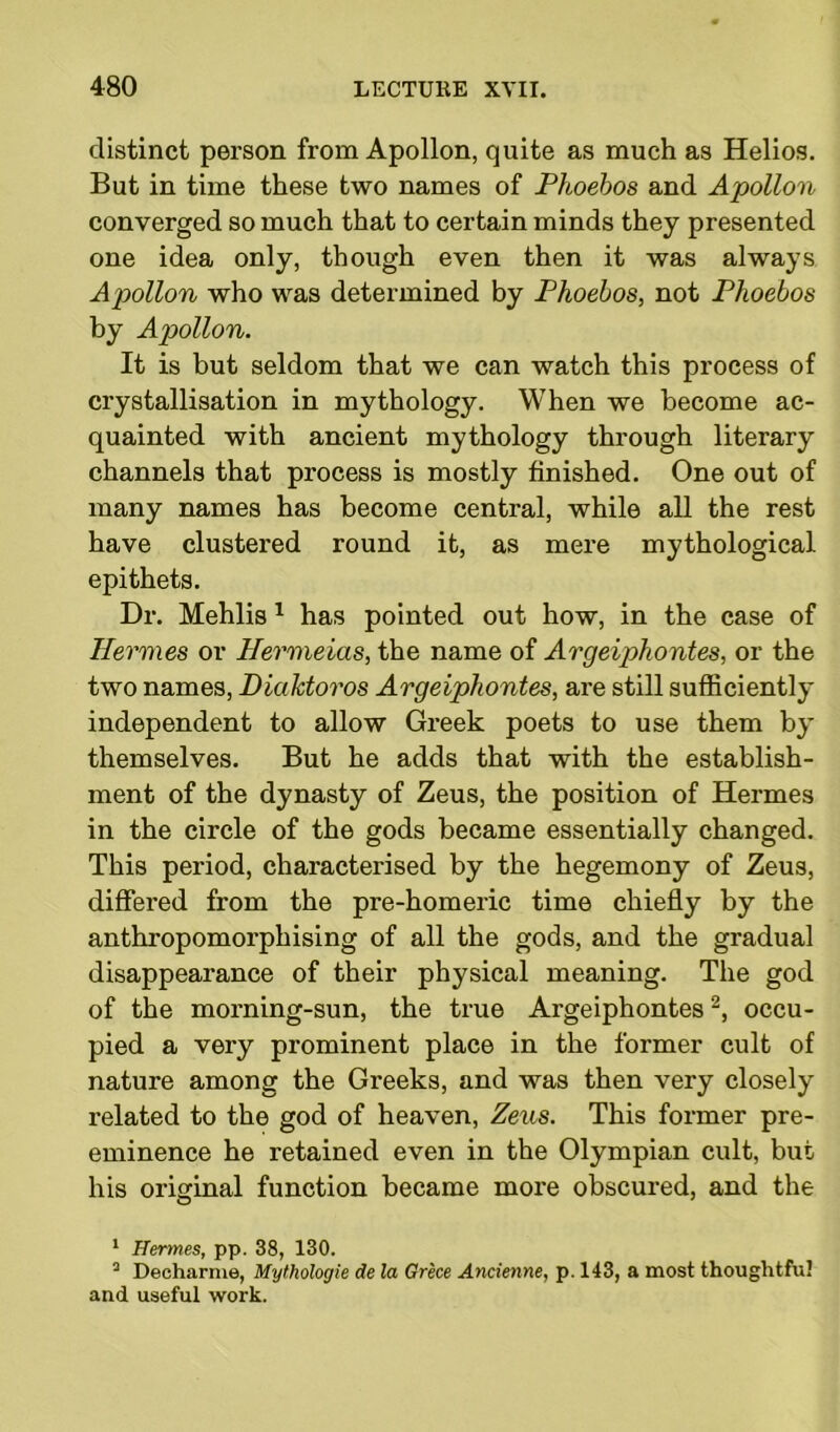 distinct person from Apollon, quite as much as Helios. But in time these two names of Phoebos and Apollon converged so much that to certain minds they presented one idea only, though even then it was always Apollon who was determined by Phoebos, not Phoebos by Apollon. It is but seldom that we can watch this process of crystallisation in mythology. When we become ac- quainted with ancient mythology through literary channels that process is mostly finished. One out of many names has become central, while all the rest have clustered round it, as mere mythological epithets. Dr. Mehlis 1 has pointed out how, in the case of Hermes or Hermeias, the name of Argeiphontes, or the two names, Diahtoros Argeiphontes, are still sufficiently independent to allow Greek poets to use them by themselves. But he adds that with the establish- ment of the dynasty of Zeus, the position of Hermes in the circle of the gods became essentially changed. This period, characterised by the hegemony of Zeus, differed from the pre-homeric time chiefly by the anthropomorphising of all the gods, and the gradual disappearance of their physical meaning. The god of the morning-sun, the true Argeiphontes2, occu- pied a very prominent place in the former cult of nature among the Greeks, and was then very closely related to the god of heaven, Zeus. This former pre- eminence he retained even in the Olympian cult, but his original function became more obscured, and the 1 Hermes, pp. 38, 130. 3 Decharnie, Mythologie de la Grece Ancienne, p. 143, a most thoughtful and useful work.