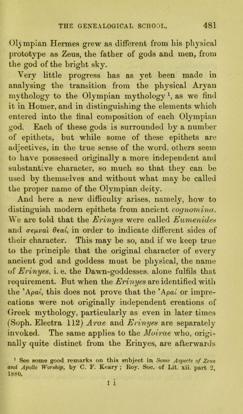 Olympian Hermes grew as different from his physical prototype as Zeus, the father of gods and men, from the god of the bright sky. Very little progress has as yet been made in analysing the transition from the physical Aryan mythology to the Olympian mythology 1, as we find it in Homer, and in distinguishing the elements which entered into the final composition of each Olympian god. Each of these gods is surrounded by a number of epithets, but while some of these epithets are adjectives, in the true sense of the word, others seem to have possessed originally a more independent and substantive character, so much so that they can be used by themselves and without what may be called the proper name of the Olympian deity. And here a new difficulty arises, namely, how to distinguish modern epithets from ancient cognomina. We are told that the Erinyes were called Eumenide« and <regvai 6eai, in order to indicate different sides of their character. This may be so, and if we keep true to the principle that the original character of every ancient god and goddess must be physical, the name of Erinyes, i. e. the Dawn-goddesses, alone fulfils that requirement. But when the Erinyes are identified with the ’Apa(, this does not prove that the ’Apcu or impre- cations were not originally independent creations of Greek mythology, particularly as even in later times (Soph. Electra 112) Arae and Erinyes are separately invoked. The same applies to the Moirae who, origi- nally quite distinct from the Erinyes, are afterwards 1 See some good remarks on this subject in Some Aspects of Zeus and Apollo Worship, by C. F. Keary ; Roy. Soc. of Lit. xii. part 2, 1SS0. I i