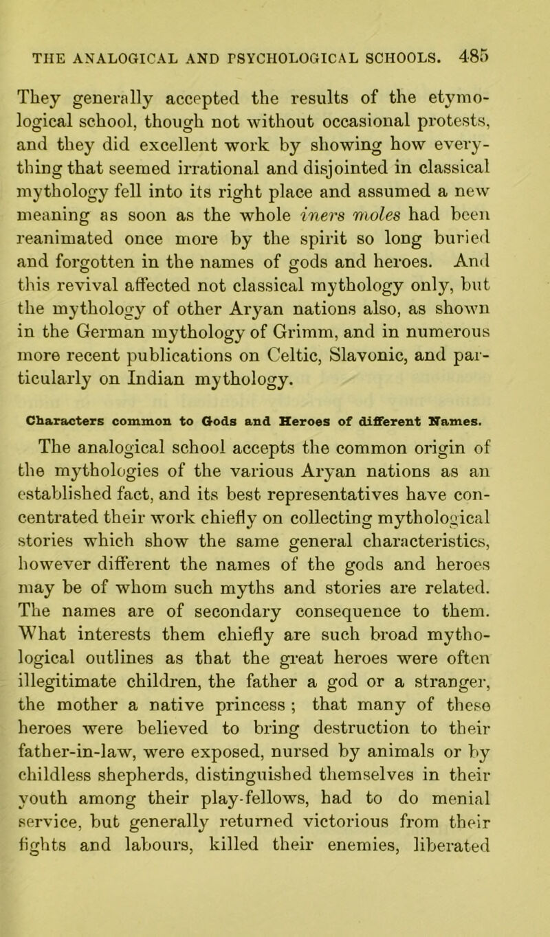 They generally accepted the results of the etymo- logical school, though not without occasional protests, and they did excellent work by showing how every- thing that seemed irrational and disjointed in classical mythology fell into its right place and assumed a new meaning as soon as the whole iners moles had been reanimated once more by the spirit so long buried and forgotten in the names of gods and heroes. And this revival affected not classical mythology only, but the mythology of other Aryan nations also, as shown in the German mythology of Grimm, and in numerous more recent publications on Celtic, Slavonic, and par- ticularly on Indian mythology. Characters common to Gods and Heroes of different Names. The analogical school accepts the common origin of the mythologies of the various Aryan nations as an established fact, and its best representatives have con- centrated their work chiefly on collecting mythological stories which show the same general characteristics, however different the names of the gods and heroes may be of whom such myths and stories are related. The names are of secondary consequence to them. What interests them chiefly are such broad mytho- logical outlines as that the great heroes were often illegitimate children, the father a god or a stranger, the mother a native princess ; that many of these heroes were believed to bring destruction to their father-in-law, were exposed, nursed by animals or by childless shepherds, distinguished themselves in their youth among their play-fellows, had to do menial service, but generally returned victorious from their fights and labours, killed their enemies, liberated