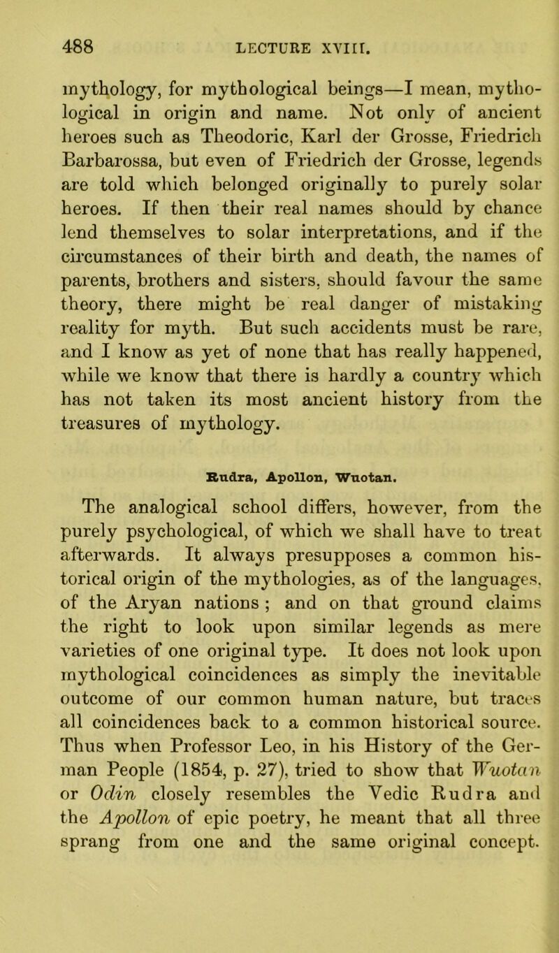 mythology, for mythological beings—I mean, mytho- logical in origin and name. Not only of ancient heroes such as Theodoric, Karl der Grosse, Friedrich Barbarossa, but even of Friedrich der Grosse, legends are told which belonged originally to purely solar heroes. If then their real names should by chance lend themselves to solar interpretations, and if the circumstances of their birth and death, the names of parents, brothers and sisters, should favour the same theory, there might be real danger of mistaking reality for myth. But such accidents must be rare, and I know as yet of none that has really happened, while we know that there is hardly a country which has not taken its most ancient history from the treasures of mythology. Bndra, Apollon, Wuotan. The analogical school differs, however, from the purely psychological, of which we shall have to treat afterwards. It always presupposes a common his- torical origin of the mythologies, as of the languages, of the Aryan nations ; and on that ground claims the right to look upon similar legends as mere varieties of one original type. It does not look upon mythological coincidences as simply the inevitable outcome of our common human nature, but traces all coincidences back to a common historical source. Thus when Professor Leo, in his History of the Ger- man People (1854, p. 27), tried to show that Wuotan or Odin closely resembles the Yedic Rudra and the Apollon of epic poetry, he meant that all three sprang from one and the same original concept.