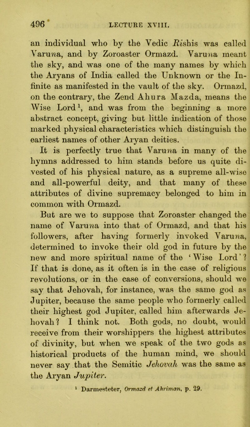 an individual who by the Vedic iJishis was called Varuna, and by Zoroaster Ormazd. Varuna meant the sky, and was one of the many names by which the Aryans of India called the Unknown or the In- finite as manifested in the vault of the sky. Ormazd, on the contrary, the Zend Ahura Mazda, means the Wise Lord1, and was from the beginning a more abstract concept, giving but little indication of those marked physical characteristics which distinguish the earliest names of other Aryan deities. It is perfectly true that Varuna in many of the hymns addressed to him stands before us quite di- vested of his physical nature, as a supreme all-wise and all-powerful deity, and that many of these attributes of divine supremacy belonged to him in common with Ormazd. But are we to suppose that Zoroaster changed the name of Varuna into that of Ormazd, and that his followers, after having formerly invoked Varuna, determined to invoke their old god in future by the new and more spiritual name of the ‘Wise Lord’? If that is done, as it often is in the case of religious revolutions, or in the case of conversions, should we say that Jehovah, for instance, was the same god as Jupiter, because the same people who formerly called their highest god Jupiter, called him afterwards Je- hovah? I think not. Both gods, no doubt, would receive from their worshippers the highest attributes of divinity, but when we speak of the two gods as historical products of the human mind, we should never say that the Semitic Jehovah was the same as the Aryan Jupiter. 1 Darmesteter, Ormazd et Ahriman, p. 29.