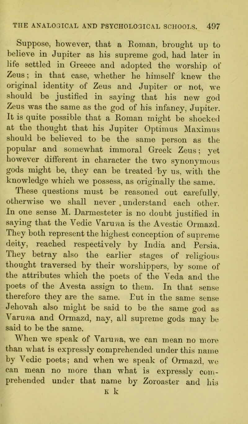 Suppose, however, that a Roman, brought up to believe in Jupiter as his supreme god, had later in lite settled in Greece and adopted the worship of Zeus; in that case, whether he himself knew the original identity of Zeus and Jupiter or not, we should be justified in saying that his new god Zeus was the same as the god of his infancy, Jupiter. It is quite possible that a Roman might be shocked at the thought that his Jupiter Optimus Maximus should be believed to be the same person as the popular and somewhat immoral Greek Zeus; yet however different in character the two synonymous gods might be, they can be treated by us, with the knowledge which we possess, as originally the same. These questions must be reasoned out carefully, otherwise we shall never .understand each other. In one sense M. Darmesteter is no doubt justified in saying that the Yedic Varuna is the Avestic Ormazd. They both represent the highest conception of supreme deity, reached respectively by India and Persia. They betray also the earlier stages of religious thought traversed by their worshippers, by some of the attributes which the poets of the Veda and the poets of the Avesta assign to them. In that sense therefore they are the same. Rut in the same sense Jehovah also might be said to be the same god as Vanma and Ormazd, nay, all supreme gods may be said to be the same. When we speak of Varuwa, we can mean no more than what is expressly comprehended under this name by Yedic poets; and when we speak of Ormazd, we can mean no more than what is expressly com- prehended under that name by Zoroaster and his K k