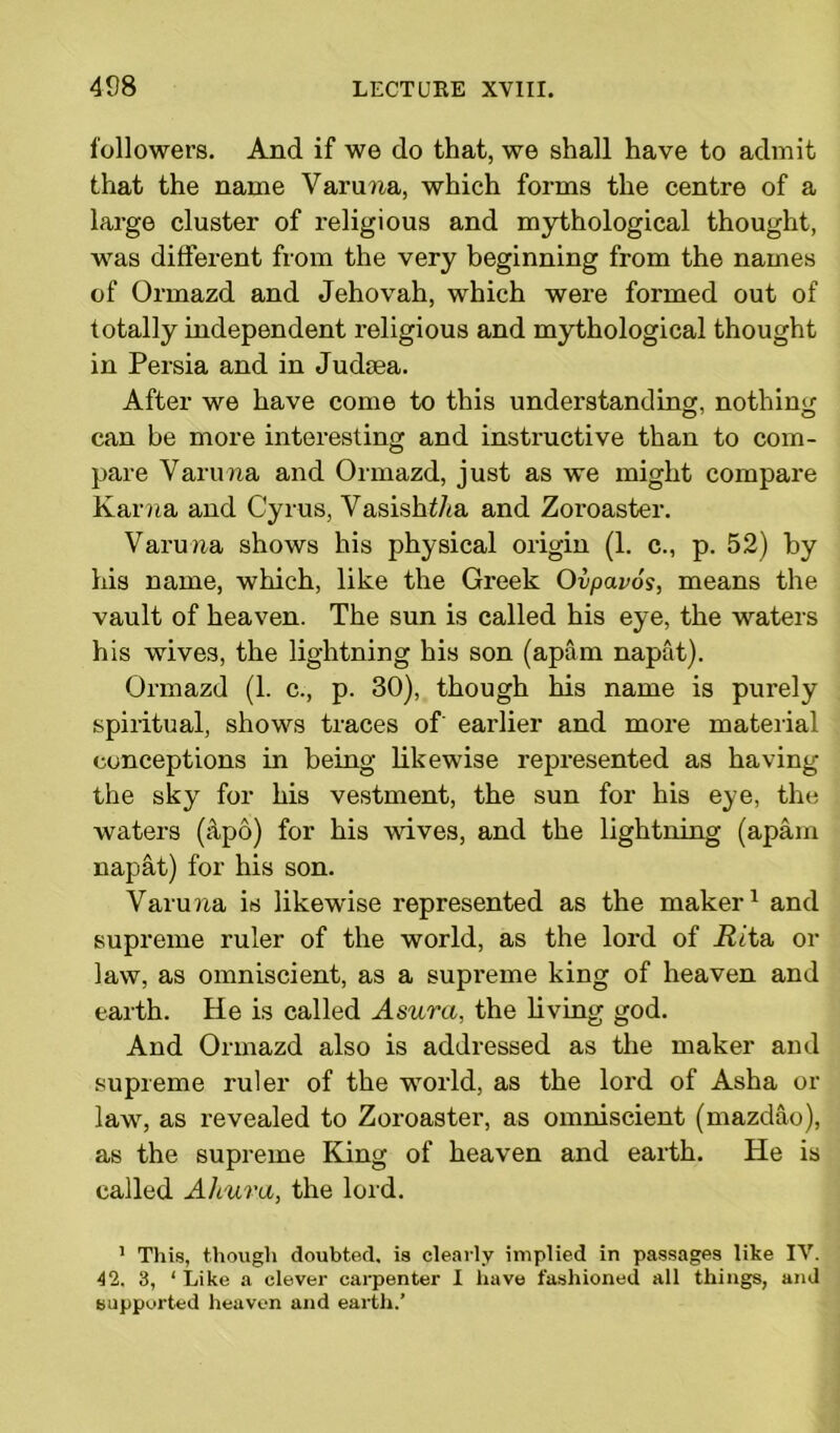 followers. And if we do that, we shall have to admit that the name Varuna, which forms the centre of a large cluster of religious and mythological thought, was different from the very beginning from the names of Ormazd and Jehovah, which were formed out of totally independent religious and mythological thought in Persia and in Judsea. After we have come to this understanding, nothing can be more interesting and instructive than to com- pare Varuna and Ormazd, just as we might compare Kama and Cyrus, Vasishf/ta and Zoroaster. Varuna shows his physical origin (1. c., p. 52) by his name, which, like the Greek Ovpavos, means the vault of heaven. The sun is called his eye, the waters his wives, the lightning his son (apam napat). Ormazd (1. c., p. 30), though his name is purely spiritual, shows traces of' earlier and more material conceptions in being likewise represented as having the sky for his vestment, the sun for his eye, the waters (apo) for his wives, and the lightning (apam napat) for his son. Varuna is likewise represented as the maker1 * * and supreme ruler of the world, as the lord of Rita, or law, as omniscient, as a supreme king of heaven and earth. He is called Asura, the living god. And Ormazd also is addressed as the maker and supreme ruler of the wTorld, as the lord of Asha or law7, as revealed to Zoroaster, as omniscient (mazdao), as the supreme King of heaven and earth. He is called Ahura, the lord. 1 This, though doubted, is clearly implied in passages like IV. 42. 3, ‘ Like a clever carpenter I have fashioned all things, and supported heaven and earth.’