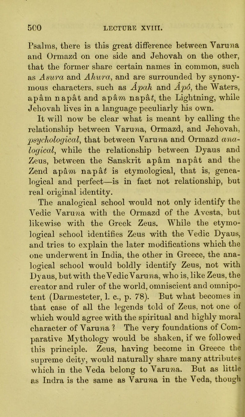 Psalms, there is this great difference between Vanina and Ormazd on one side and Jehovah on the other, that the former share certain names in common, such as A sura and Ahura, and are surrounded by synony- mous characters, such as Apah and Apo, the Waters, apam napat and apam naptU, the Lightning, while Jehovah lives in a language peculiarly his own. It will now be clear what is meant by calling the relationship between Varum, Ormazd, and Jehovah, psychological, that between Varum and Ormazd ana- logical, while the relationship between Dyaus and Zeus, between the Sanskrit apam napat and the Zend apam napai is etymological, that is, genea- logical and perfect—is in fact not relationship, but real original identity. The analogical school would not only identify the Vedic Varum with the Ormazd of the Avcsta, but likewise with the Greek Zeus. While the etymo- logical school identifies Zeus with the Vedic Dyaus, and tries to explain the later modifications which the one underwent in India, the other in Greece, the ana- logical school would boldly identify Zeus, not with Dyaus, but with the Vedic Varum, who is, like Zeus, the creator and ruler of the world, omniscient and omnipo- tent (Darmesteter, 1. e., p. 78). But what becomes in that case of all the legends told of Zeus, not one of which would agree with the spiritual and highly moral character of Varum ? The very foundations of Com- parative Mythology would be shaken, if we followed this principle. Zeus, having become in Greece the supreme deity, would naturally share many attributes which in the Veda belong to Varum. But as little as Indra is the same as Varum in the Veda, though