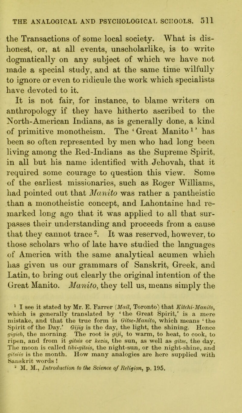 the Transactions of some local society. What is dis- honest, or, at all events, unscholarlike, is to write dogmatically on any subject of which we have not made a special study, and at the same time wilfully to ignore or even to ridicule the work which specialists have devoted to it. It is not fair, for instance, to blame writers on anthropology if they have hitherto ascribed to the North-American Indians, as is generally done, a kind of primitive monotheism. The ‘ Great Manito1 ’ has been so often represented by men who had long been living among the Red-Indians as the Supreme Spirit, in all but his name identified with Jehovah, that it required some courage to question this view. Some of the earliest missionaries, such as Roger Williams, had pointed out that Manito was rather a pantheistic than a monotheistic concept, and Lahontaine had re- marked long ago that it was applied to all that sur- passes their understanding and proceeds from a cause that they cannot trace 2. It was reserved, however, to those scholars who of late have studied the languages of America with the same analytical acumen which has given us our grammars of Sanskrit, Greek, and Latin, to bring out clearly the original intention of the Great Manito. Manito, they tell us, means simply the 1 I see it stated by Mr. E. Farrer (Mail, Toronto) that Kitchi-Manito, which is generally translated by 1 the Great Spirit,' is a mere mistake, and that the true form is Gitse-Manito, which means 1 the Spirit of the Day.’ Gijig is the day, the light, the shining. Hence gigieb, the morning. The root is giji, to warm, to heat, to cook, to ripen, and from it gitsis or kezis, the sun, as well as gitse, the day. The moon is called tibi-gitsis, the night-sun, or the night-shine, and gitsiis is the month. How many analogies are here supplied with Sanskrit words !