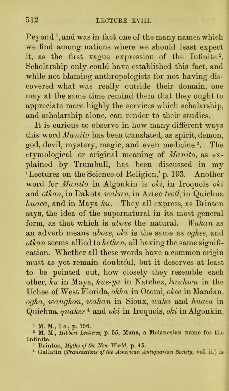 Peyond1, and was in fact one of the many names which we find among nations where we should least expect it, as the first vague expression of the Infinite2. Scholarship only could have established this fact, and while not blaming anthropologists for not having dis- covered what was really outside their domain, one may at the same time remind them that they ought to appreciate more highly the services which scholarship, and scholarship alone, can render to their studies. It is curious to observe in how many different ways this word Alanito has been translated, as spirit, demon, god, devil, mystery, magic, and even medicine3. The etymological or original meaning of Manito, as ex- plained by Trumbull, has been discussed in my ‘ Lectures on the Science of Keligion,’ p. 193. Another word for Alanito in Algonkin is old, in Iroquois oki and otkon, in Dakota waJcan, in Aztec teotl, in Quichua huaca, and in Maya ku. They all express, as Brinton says, the idea of the supernatural in its most general form, as that which is above the natural. Wakan as an adverb means above, oki is the same as oghee, and otkon seems allied to hetken, all having the same signifi- cation. Whether all these words have a common origin must as yet remain doubtful, but it deserves at least to be pointed out, how closely they resemble each other, ku in Maya, kue-ya in Natchez, kauhwu in the Uchee of West Florida, okhoi in Otomi, okee in Mandan, ogha, waughon, wakan in Sioux, tvaka and huaca in Quichua, qualcer 4 and oki in Iroquois, oki in Algonkin, 1 M. M., l.c., p. 196. 2 M. M., Hibbert Lectures, p. 55, Mana, a Melanesian name for the Infinite. 3 Brinton, Myths of the New World, p. 15. 4 (iallatin (Transactions of the American Antiquarian Society, vol. ii.) is