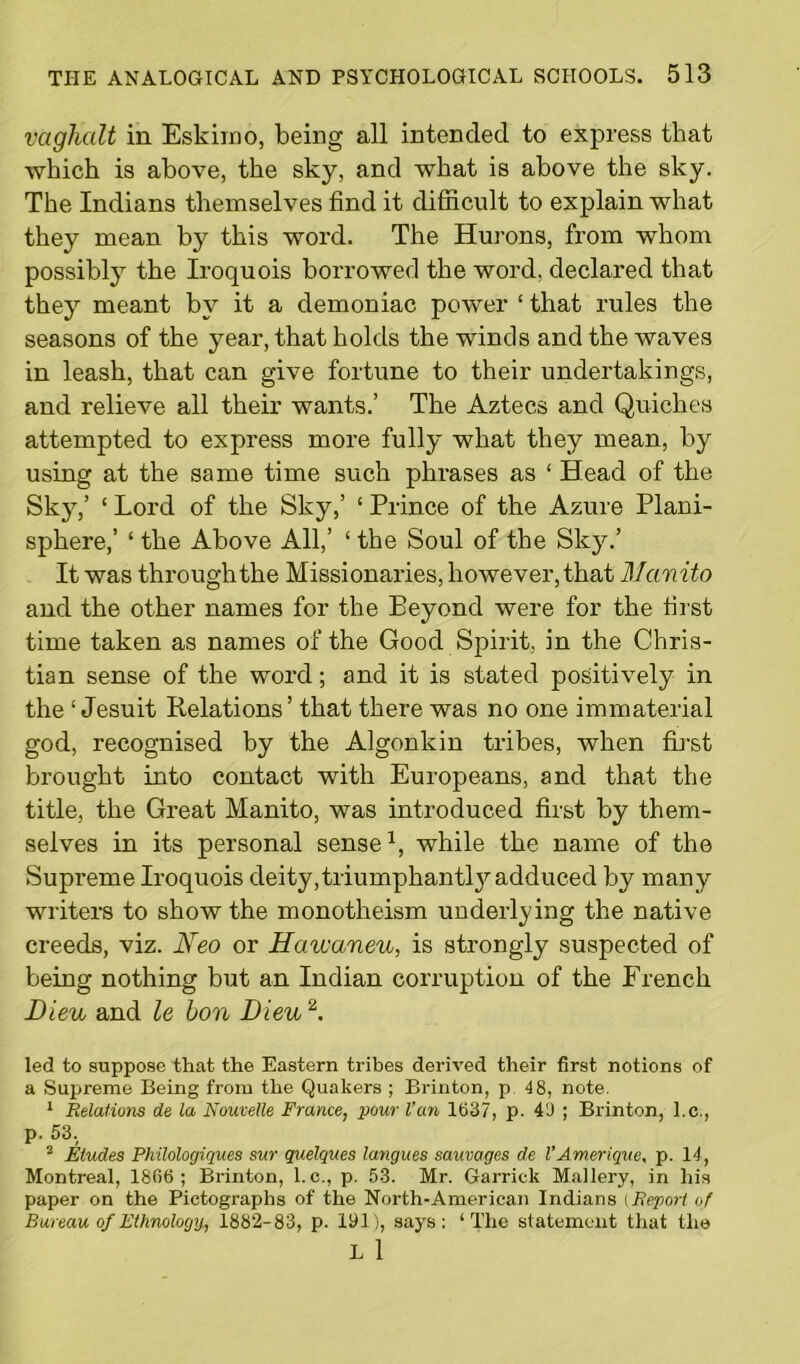 vagKalt in Eskimo, being all intended to express that which is above, the sky, and what is above the sky. The Indians themselves find it difficult to explain what they mean by this word. The Hurons, from whom possibly the Iroquois borrowed the word, declared that they meant by it a demoniac power ‘ that rules the seasons of the year, that holds the winds and the waves in leash, that can give fortune to their undertakings, and relieve all their wants.’ The Aztecs and Quiches attempted to express more fully what they mean, by using at the same time such phrases as ‘ Head of the Sky,’ ‘ Lord of the Sky,’ ‘ Prince of the Azure Plani- sphere,’ ‘ the Above All,’ ‘ the Soul of the Sky.’ It was through the Missionaries, however, that Mcmito and the other names for the Beyond were for the first time taken as names of the Good Spirit, in the Chris- tian sense of the word; and it is stated positively in the ‘Jesuit Relations’ that there was no one immaterial god, recognised by the Algonkin tribes, when first brought into contact with Europeans, and that the title, the Great Manito, was introduced first by them- selves in its personal sensel, while the name of the Supi’eme Iroquois deity,triumphantly adduced by many writers to show the monotheism undei’lying the native creeds, viz. Neo or Havcaneu, is strongly suspected of being nothing but an Indian corruption of the French Bleu and le bon Dieu 2. led to suppose that the Eastern tribes derived their first notions of a Supreme Being from the Quakers ; Brinton, p 4 8, note. 1 Relations de la Nouvelle France, pour l’cm 1637, p. 49 ; Brinton, l.c., p. 53. 2 Eludes Philologiques sur quelques langues sauvages de l’Ameriqve, p. 14, Montreal, 1806; Brinton, l.c., p. 53. Mr. Garrick Mallery, in his paper on the Pictographs of the North-American Indians tReport of Bureau of Ethnology, 1882-83, p. 191), says: ‘The statement that the L 1