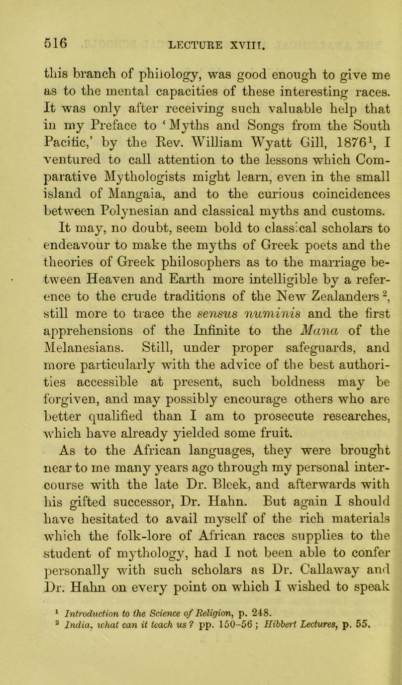 this branch of philology, was good enough to give me as to the mental capacities of these interesting races. It was only after receiving such valuable help that in my Preface to 1 Myths and Songs from the South Pacific,’ by the Rev. William Wyatt Gill, 18761, I ventured to call attention to the lessons which Com- parative Mythologists might learn, even in the small island of Mangaia, and to the curious coincidences between Polynesian and classical myths and customs. It may, no doubt, seem bold to classical scholars to endeavour to make the myths of Greek poets and the theories of Greek philosophers as to the marriage be- tween Heaven and Earth more intelligible by a refer- ence to the crude traditions of the New Zealanders2, still more to trace the sensus numinis and the first apprehensions of the Infinite to the Mana of the Melanesians. Still, under proper safeguards, and more particularly with the advice of the best authori- ties accessible at present, such boldness may be forgiven, and may possibly encourage others who are better qualified than I am to prosecute researches, which have already yielded some fruit. As to the African languages, they were brought near to me many years ago through my personal inter- course with the late Dr. Bleek, and afterwards with his gifted successor, Dr. Hahn. But again I should have hesitated to avail myself of the rich materials which the folk-lore of African races supplies to the student of mythology, had I not been able to confer personally with such scholars as Dr. Callaway and Dr. Hahn on every point on which I wished to speak 1 Introduction to the Science of Religion, p. 248. 2 India, what can it teach us? pp. 150-56 ; Hibbeti Lectures, p. 55.