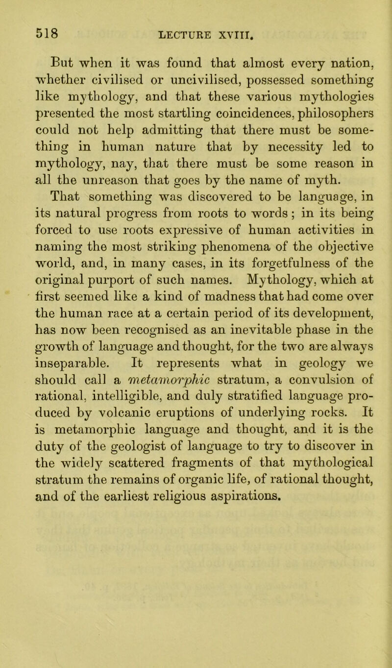 But when it was found that almost every nation, whether civilised or uncivilised, possessed something like mythology, and that these various mythologies presented the most startling coincidences, philosophers could not help admitting that there must be some- thing in human nature that by necessity led to mythology, nay, that there must be some reason in all the unreason that goes by the name of myth. That something was discovered to be language, in its natural progress from roots to words; in its being forced to use roots expressive of human activities in naming the most striking phenomena of the objective world, and, in many cases, in its forgetfulness of the original purport of such names. Mythology, which at first seemed like a kind of madness that had come over the human race at a certain period of its development, has now been recognised as an inevitable phase in the growth of language and thought, for the two are always inseparable. It represents what in geology we should call a metamorphic stratum, a convulsion of rational, intelligible, and duly stratified language pro- duced by volcanic eruptions of underlying rocks. It is metamorphic language and thought, and it is the duty of the geologist of language to try to discover in the widely scattered fragments of that mythological stratum the remains of organic life, of rational thought, and of the earliest religious aspirations.