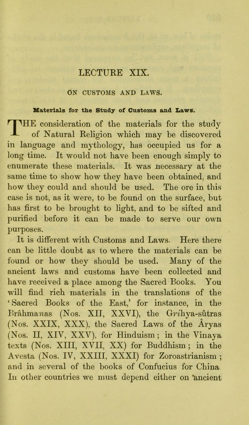 ON CUSTOMS AND LAWS. Materials for the Study of Customs and Laws. THE consideration of the materials for the study of Natural Religion which may be discovered in language and mythology, has occupied us for a long time. It would not have been enough simply to enumerate these materials. It was necessary at the same time to show how they have been obtained, and how they could and should be used. The ore in this case is not, as it were, to be found on the surface, but has first to be brought to light, and to be sifted and purified before it can be made to serve our own purposes. It is different with Customs and Laws. Here there can be little doubt as to where the materials can be found or how they should be used. Many of the ancient laws and customs have been collected and have received a place among the Sacred Books. You will find rich materials in the translations of the ‘ Sacred Books of the East,’ for instance, in the Brahma-uas (Nos. XII, XXVI), the Grihya-sutras (Nos. XXIX, XXX), the Sacred Laws of the Aryas (Nos. II, XIV, XXV), for Hinduism; in the Vinaya texts (Nos. XIII, XVII, XX) for Buddhism ; in the Avesta (Nos. IV, XXIII, XXXI) for Zoroastrianism ; and in several of the books of Confucius for China In other countries we must depend either on 'ancient