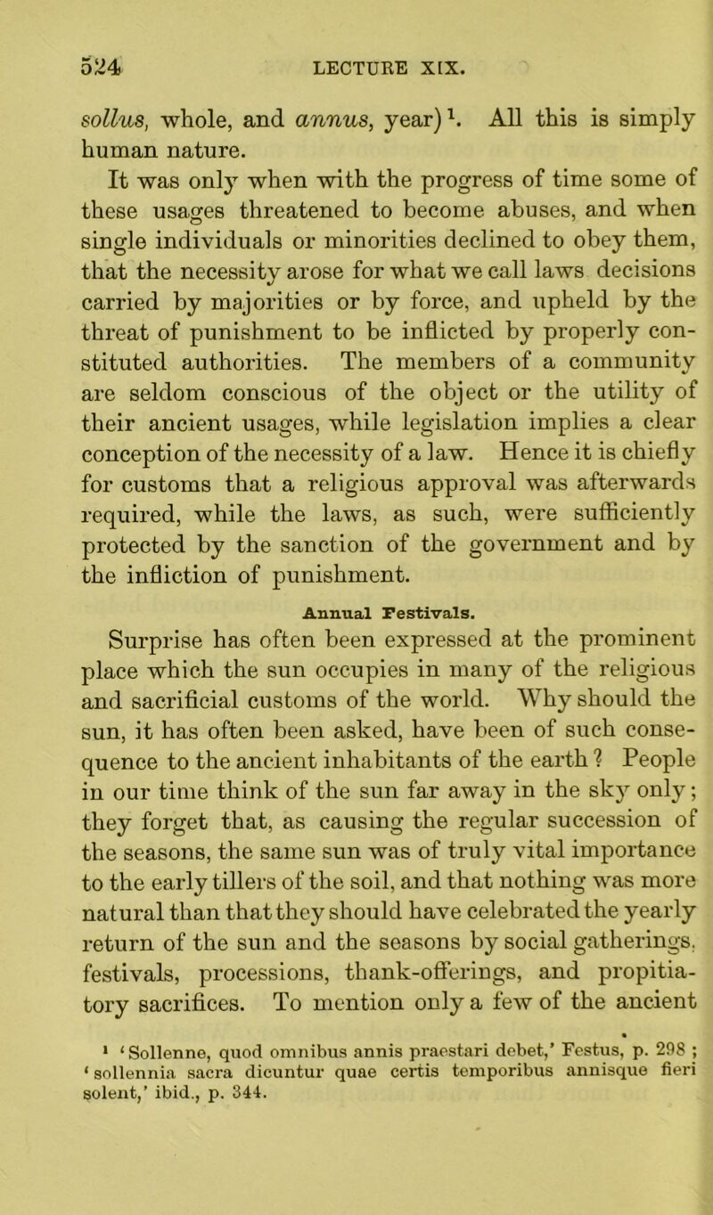 sollus, whole, and annus, year)1. All this is simply human nature. It was only when with the progress of time some of these usages threatened to become abuses, and when single individuals or minorities declined to obey them, that the necessity arose for what we call laws decisions carried by majorities or by force, and upheld by the threat of punishment to be inflicted by properly con- stituted authorities. The members of a community are seldom conscious of the object or the utility of their ancient usages, while legislation implies a clear conception of the necessity of a law. Hence it is chiefly for customs that a religious approval was afterwards required, while the laws, as such, were sufficiently protected by the sanction of the government and by the infliction of punishment. Annual Festivals. Surprise has often been expressed at the prominent place which the sun occupies in many of the religious and sacrificial customs of the world. Why should the sun, it has often been asked, have been of such conse- quence to the ancient inhabitants of the earth ? People in our time think of the sun far away in the sky only; they forget that, as causing the regular succession of the seasons, the same sun was of truly vital importance to the early tillers of the soil, and that nothing was more natural than that they should have celebrated the yearly return of the sun and the seasons by social gatherings, festivals, processions, thank-offerings, and propitia- tory sacrifices. To mention only a few of the ancient • 1 ‘ Sollenne, quod omnibus annis praestari debet,’ Festus, p. 298 ; < sollennia sacra dicuntur quae certis temporibus annisque fieri solent,’ ibid., p. 344.