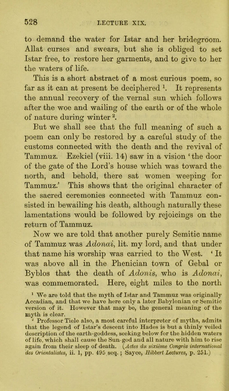 to demand the water for Istar and her bridegroom. Allat curses and swears, but she is obliged to set Istar free, to restore her garments, and to give to her the waters of life. This is a short abstract of a most curious poem, so far as it can at present be deciphered h It represents the annual recovery of the vernal sun which follows after the woe and wailing of the earth or of the whole of nature during winter 2. But we shall see that the full meaning of such a poem can only be restored by a careful study of the customs connected with the death and the revival of Tammuz. Ezekiel (viii. 14) saw in a vision ‘the door of the gate of the Lord’s house which was toward the north, and behold, there sat women weeping for Tammuz.’ This shows that the original character of the sacred ceremonies connected with Tammuz con- sisted in bewailing his death, although naturally these lamentations would be followed by rejoicings on the return of Tammuz. Now we are told that another purely Semitic name of Tammuz was Adonai, lit. my lord, and that under that name his worship was carried to the West. ‘ It was above all in the Phenician town of Gebal or Byblos that the death of Adonis, who is Adonai, was commemorated. Here, eight miles to the north 1 We are told that the myth of Istar and Tammuz was originally Accadian, and that we have here only a later Babylonian or Semitic version of it. However that may be, the general meaning of the mjrth is clear. - Professor Tiele also, a most careful interpreter of myths, admits that the legend of Istar’s descent into Hades is but a thinly veiled description of the earth-goddess, seeking below for the hidden waters of life, which shall cause the Sun-god and all nature with him to rise again from their sleep of death. (Actes da sixieme Congres international des Orientalistes, ii. 1, pp. 495 seq. ; Sayce, Ilibbert Lectures, p. 251.)