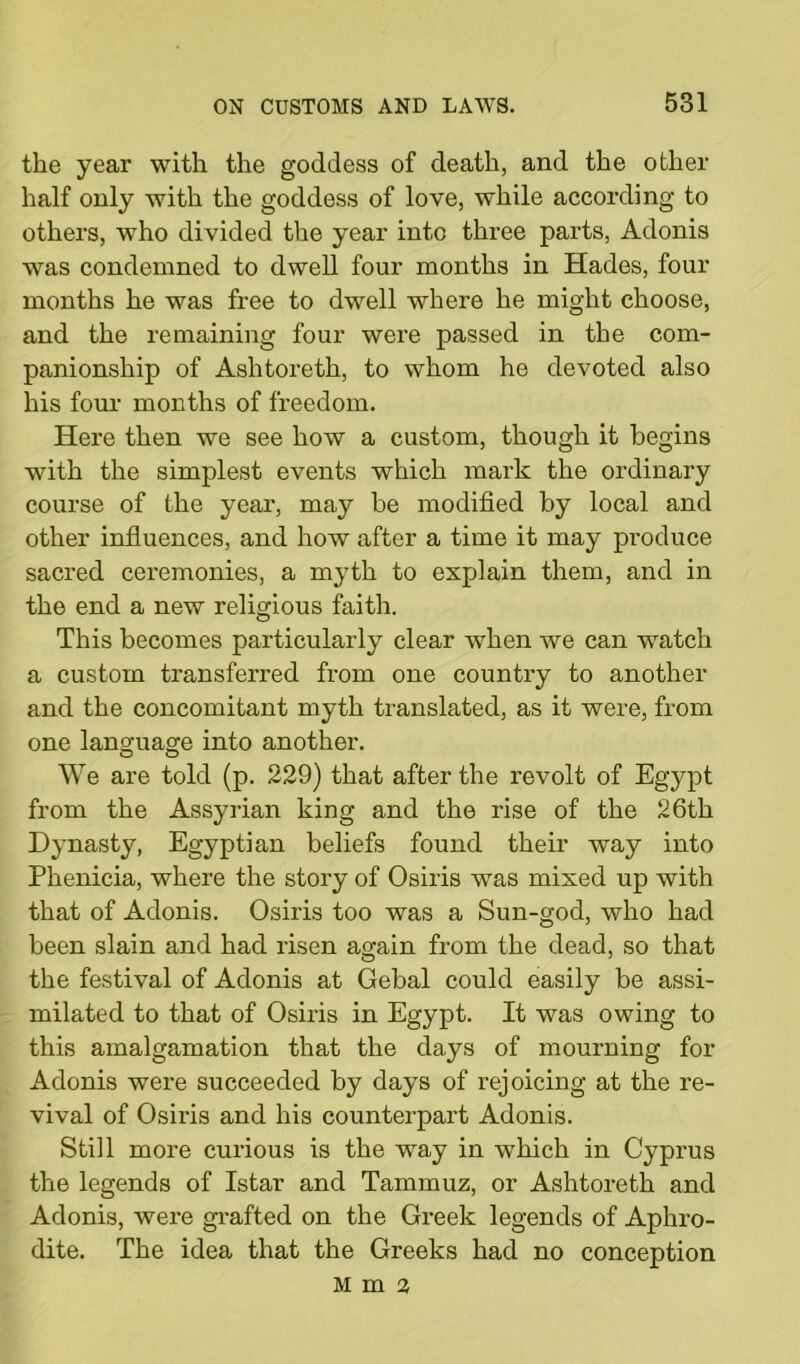 the year with the goddess of death, and the other half only with the goddess of love, while according to others, who divided the year into three parts, Adonis was condemned to dwell four months in Hades, four months he was free to dwell where he might choose, and the remaining four were passed in the com- panionship of Ashtoreth, to whom he devoted also his four months of freedom. Here then we see how a custom, though it begins with the simplest events which mark the ordinary course of the year, may be modified by local and other influences, and how after a time it may produce sacred ceremonies, a myth to explain them, and in the end a new religious faith. This becomes particularly clear when we can watch a custom transferred from one country to another and the concomitant myth translated, as it were, from one language into another. We are told (p. 229) that after the revolt of Egypt from the Assyrian king and the rise of the 26th Dynasty, Egyptian beliefs found their way into Phenicia, where the story of Osiris was mixed up with that of Adonis. Osiris too was a Sun-god, who had been slain and had risen again from the dead, so that the festival of Adonis at Gebal could easily be assi- milated to that of Osiris in Egypt. It was owing to this amalgamation that the days of mourning for Adonis were succeeded by days of rejoicing at the re- vival of Osiris and his counterpart Adonis. Still more curious is the way in which in Cyprus the legends of Istar and Tammuz, or Ashtoreth and Adonis, were grafted on the Greek legends of Aphro- dite. The idea that the Greeks had no conception Mma