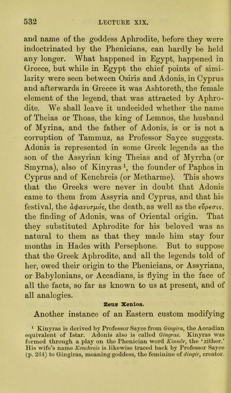 and name of the goddess Aphrodite, before they were indoctrinated by the Phenicians, can hardly be held any longer. What happened in Egypt, happened in Greece, but while in Egypt the chief points of simi- larity were seen between Osiris and Adonis, in Cyprus and afterwards in Greece it was Ashtoreth, the female element of the legend, that was attracted by Aphro- dite. We shall leave it undecided whether the name of Theias or Thoas, the king of Lemnos, the husband of Myrina, and the father of Adonis, is or is not a corruption of Tammuz, as Professor Sayce suggests. Adonis is represented in some Greek legends as the son of the Assyrian king Theias and of Myrrha (or Smyrna), also of Kinyrasx, the founder of Paphos in Cyprus and of Kenchreis (or Metharme). This shows that the Greeks were never in doubt that Adonis came to them from Assyria and Cyprus, and that his festival, the a^avicr^og, the death, as well as the enpecris. the finding of Adonis, was of Oriental origin. That they substituted Aphrodite for his beloved was as natural to them as that they made him stay four months in Hades with Persephone. But to suppose that the Greek Aphrodite, and all the legends told of her, owed their origin to the Phenicians, or Assyrians, or Babylonians, or Accadians, is flying in the face of all the facts, so far as known to us at present, and of all analogies. Zeus Xenios. Another instance of an Eastern custom modifying 1 Kinyras is derived by Professor Sayce from Gingira, the Accadian equivalent of Istar. Adonis also is called Gingras. Kinyras was formed through a play on the Phenician word KinnGr, the ‘ zither.’ His wife’s name Kenchreis is likewise traced back by Professor Sayce (p. 2C4) to Gingiras, meaning goddess, the feminine of dingir, creator.