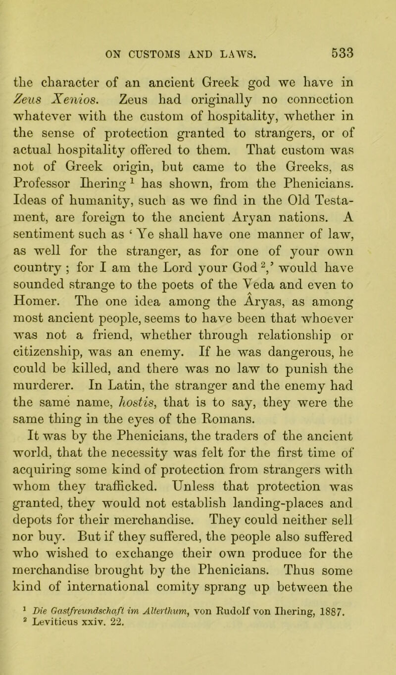 the character of an ancient Greek god we have in Zeus Xenios. Zeus had originally no connection whatever with the custom of hospitality, whether in the sense of protection granted to strangers, or of actual hospitality offered to them. That custom was not of Greek origin, but came to the Greeks, as Professor Iherino-1 has shown, from the Phenicians. Ideas of humanity, such as we find in the Old Testa- ment, are foreign to the ancient Aryan nations. A sentiment such as ‘Ye shall have one manner of law, as well for the stranger, as for one of your own country ; for I am the Lord your God 2,’ would have sounded strange to the poets of the Veda and even to Homer. The one idea among the Aryas, as among most ancient people, seems to have been that whoever was not a friend, whether through relationship or citizenship, was an enemy. If he was dangerous, he could be killed, and there was no law to punish the murderer. In Latin, the stranger and the enemy had the same name, hostis, that is to say, they were the same thing in the eyes of the Romans. It was by the Phenicians, the traders of the ancient world, that the necessity was felt for the first time of acquiring some kind of protection from strangers with whom they trafficked. Unless that protection was granted, they would not establish landing-places and depots for their merchandise. They could neither sell nor buy. But if they suffered, the people also suffered who wished to exchange their own produce for the merchandise brought by the Phenicians. Thus some kind of international comity sprang up between the 1 Die Gaslfrevndschqfl im Alterthum, von Rudolf von Ihering, 1887. 2 Leviticus xxiv. 22.