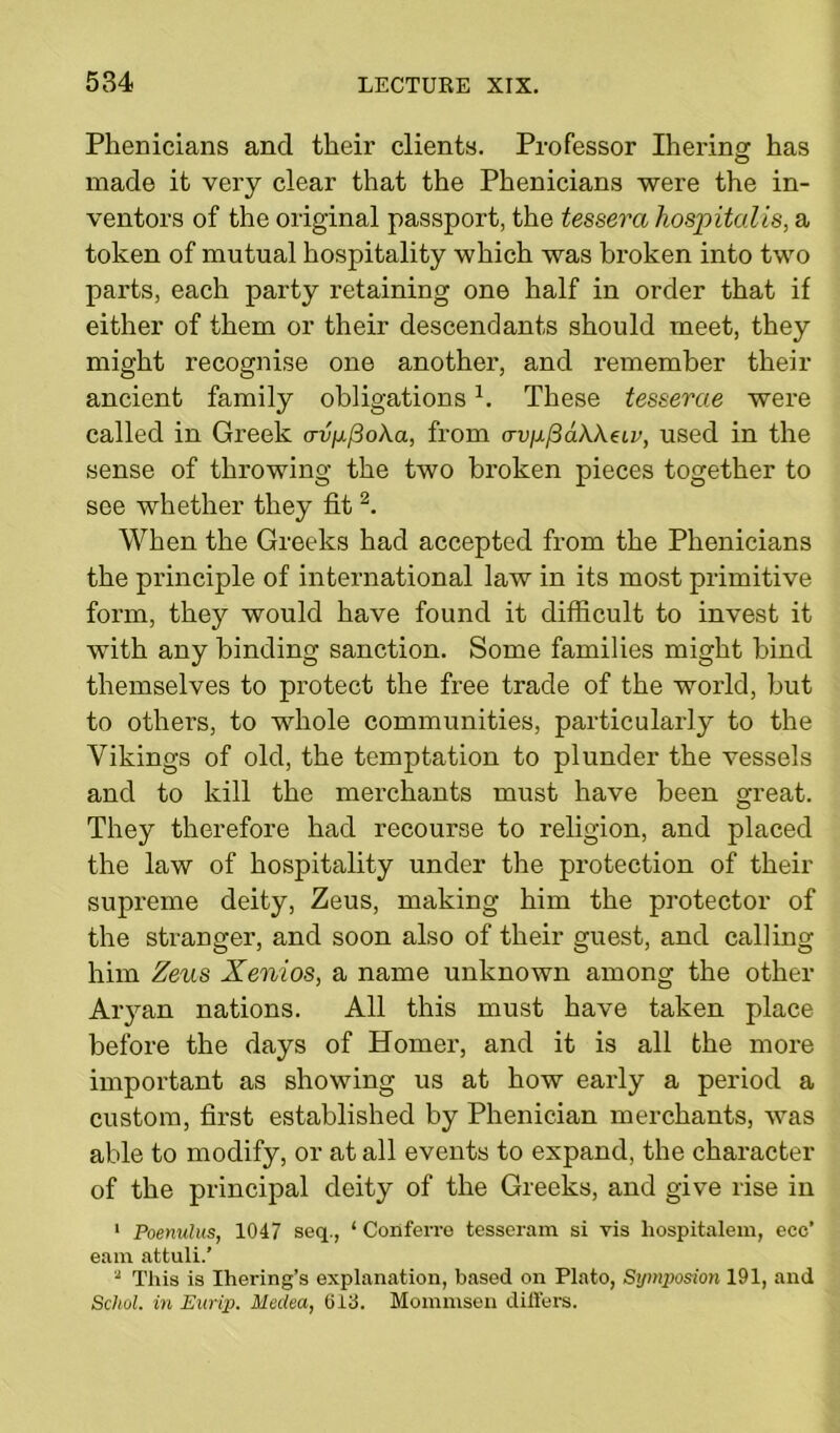 Phenicians and tlieir clients. Professor Ihering has made it very clear that the Phenicians were the in- ventors of the original passport, the tessera hospitalis, a token of mutual hospitality which was broken into two parts, each party retaining one half in order that if either of them or their descendants should meet, they might recognise one another, and remember their ancient family obligations1. These tesserae were called in Greek <tv^(3o\cl, from (Tv\if3a\\eiv, used in the sense of throwing the two broken pieces together to see whether they fit2. When the Greeks had accepted from the Phenicians the principle of international law in its most primitive form, they would have found it difficult to invest it with any binding sanction. Some families might bind themselves to protect the free trade of the world, but to others, to whole communities, particularly to the Vikings of old, the temptation to plunder the vessels and to kill the merchants must have been great. They therefore had recourse to religion, and placed the law of hospitality under the protection of their supreme deity, Zeus, making him the protector of the stranger, and soon also of their guest, and calling him Zeus Xenios, a name unknown among the other Aryan nations. All this must have taken place before the days of Homer, and it is all the more important as showing us at how early a period a custom, first established by Phenician merchants, was able to modify, or at all events to expand, the character of the principal deity of the Greeks, and give rise in 1 Poenulus, 1047 seq., ‘ Conferro tesseram si vis liospitalem, ecc’ earn attuli.' 2 This is Ihering’s explanation, based on Plato, Symposion 191, and Schol. in Eurip. Medea, 613. Mommsen differs.