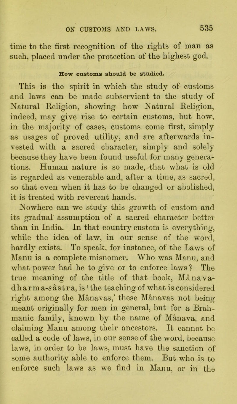 time to tlie first recognition of the rights of man as such, placed under the protection of the highest god. How customs should be studied. This is the spirit in which the study of customs and laws can be made subservient to the study of Natural Religion, showing how Natural Religion, indeed, may give rise to certain customs, but how, in the majority of cases, customs come first, simply as usages of proved utility, and are afterwards in- vested with a sacred character, simply and solely because they have been found useful for many genera- tions. Human nature is so made, that what is old is regarded as venerable and, after a time, as sacred, so that even when it has to be changed or abolished, it is treated with reverent hands. Nowhere can we study this growth of custom and its gradual assumption of a sacred character better than in India. In that country custom is everything, while the idea of law, in our sense of the word, hardly exists. To speak, for instance, of the Laws of Manu is a complete misnomer. Who was Manu, and what power had he to give or to enforce laws ? The true meaning of the title of that book, Manava- d h ar m a-s as t r a, is ‘ the teaching of what is considered right among the Manavas,’ these Manavas not being- meant originally for men in general, but for a Brail - manic family, known by the name of Manava, and claiming Manu among their ancestors. It cannot be called a code of laws, in our sense of the word, because laws, in order to be laws, must have the sanction of some authority able to enforce them. But who is to enforce such laws as we find in Manu, or in the