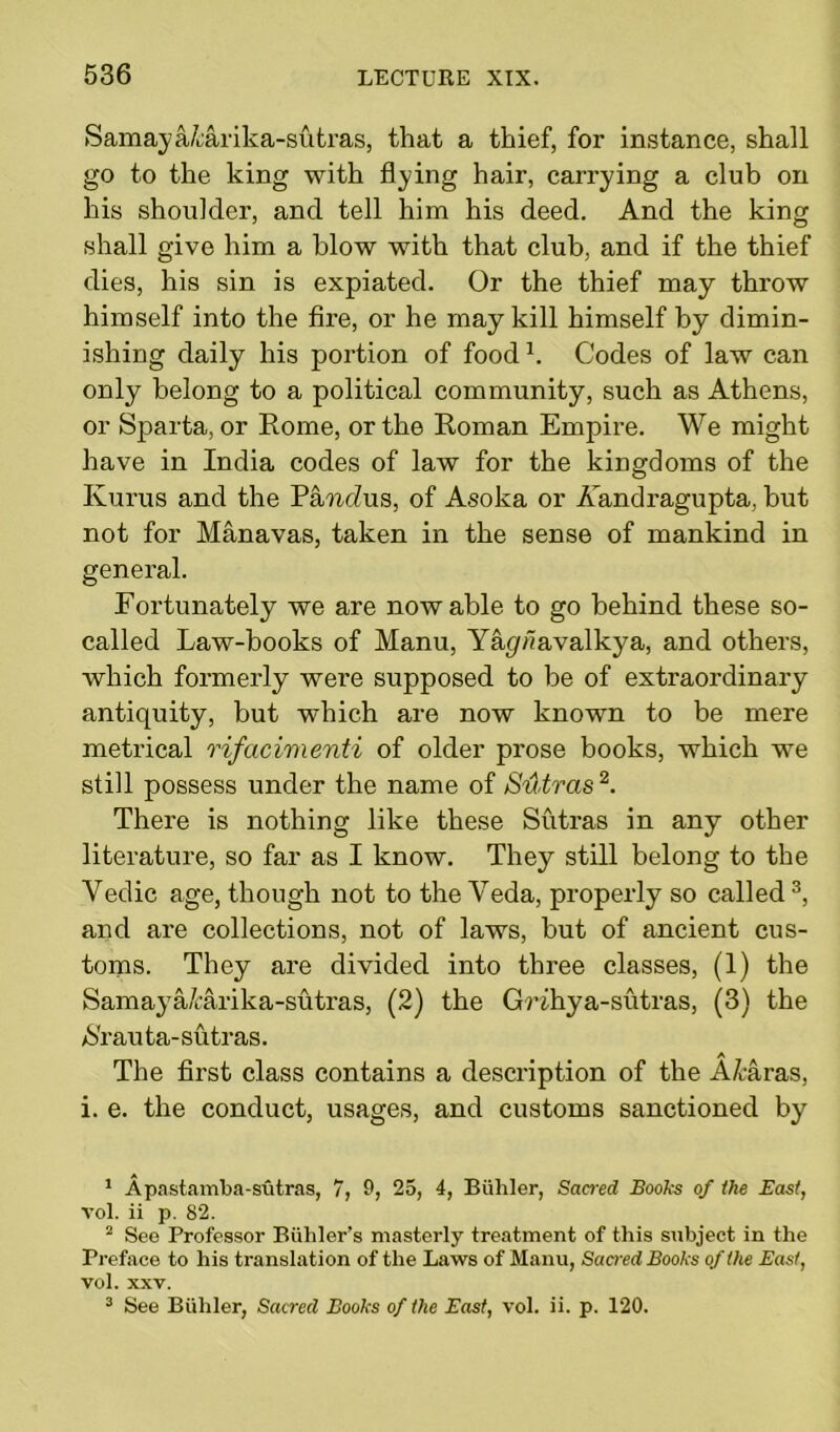 Samaya/carika-sutras, that a thief, for instance, shall go to the king with flying hair, carrying a club on his shoulder, and tell him his deed. And the king shall give him a blow with that club, and if the thief dies, his sin is expiated. Or the thief may throw himself into the fire, or he may kill himself by dimin- ishing daily his portion of foodL Codes of law can only belong to a political community, such as Athens, or Sparta, or Rome, or the Roman Empire. We might have in India codes of law for the kingdoms of the Kurus and the Pa/ttcZus, of Asoka or A'andragupta, but not for Manavas, taken in the sense of mankind in general. Fortunately we are now able to go behind these so- called Law-books of Manu, Y%»avalkya, and others, which formerly were supposed to be of extraordinary antiquity, but which are now known to be mere metrical rifacimenti of older prose books, which we still possess under the name of Sutras1 2. There is nothing like these Sutras in any other literature, so far as I know. They still belong to the Yedic age, though not to the Veda, properly so called3, and are collections, not of laws, but of ancient cus- toms. They are divided into three classes, (1) the Samaya/carika-sutras, (2) the Grihya-sutras, (3) the >S'rauta-sutras. The first class contains a description of the A/taras, i. e. the conduct, usages, and customs sanctioned by 1 Apastamba-sutras, 7, 9, 25, 4, Biililer, Sacred Books of ihe East, vol. ii p. 82. 2 See Professor Biihler’s masterly treatment of this subject in the Preface to his translation of the Laws of Manu, Sacred Books of the East, vol. xxv. 3 See Biililer, Sacred Books of the East, vol. ii. p. 120.