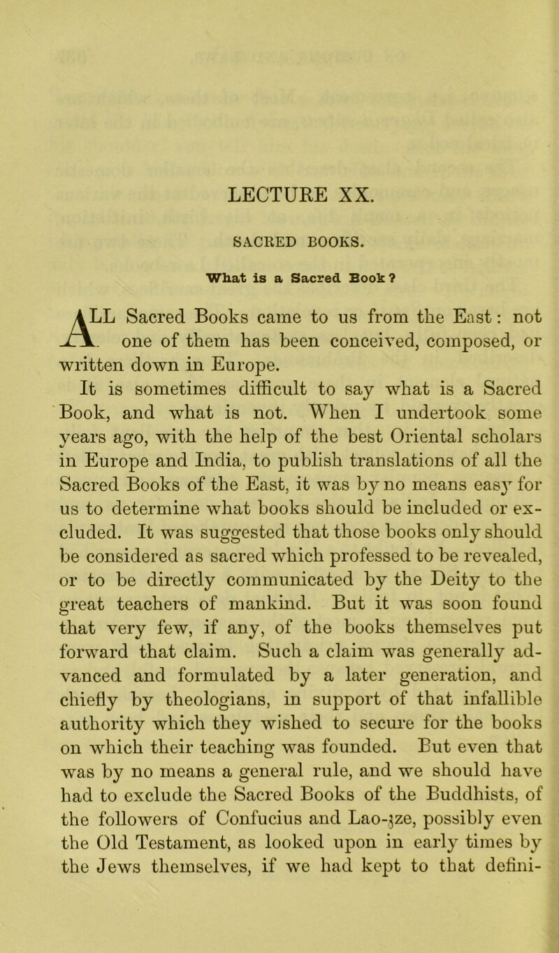 SACRED BOOKS What is a Sacred Book ? iL Sacred Books came to us from the East: not one of them has been conceived, composed, or written down in Europe. It is sometimes difficult to say what is a Sacred Book, and what is not. When I undertook some years ago, with the help of the best Oriental scholars in Europe and India, to publish translations of all the Sacred Books of the East, it was by no means easy for us to determine what books should be included or ex- cluded. It was suggested that those books only should be considered as sacred which professed to be revealed, or to be directly communicated by the Deity to the great teachers of mankind. But it was soon found that very few, if any, of the books themselves put forward that claim. Such a claim was generally ad- vanced and formulated by a later generation, and chiefly by theologians, in support of that infallible authority which they wished to secure for the books on which their teaching was founded. But even that was by no means a general rule, and we should have had to exclude the Sacred Books of the Buddhists, of the followers of Confucius and Lao-$ze, possibly even the Old Testament, as looked upon in early times by the Jews themselves, if we had kept to that defini-