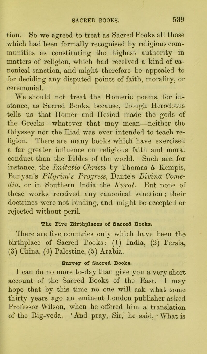 tion. So we agreed to treat as Sacred Eooks all those which had been formally recognised by religious com- munities as constituting the highest authority in matters of religion, which had received a kind of ca- nonical sanction, and might therefore be appealed to for deciding any disputed points of faith, morality, or ceremonial. We should not treat the Homeric poems, for in- stance, as Sacred Books, because, though Herodotus tells us that Homer and Hesiod made the gods of the Greeks—whatever that may mean—neither the Odyssey nor the Iliad was ever intended to teach re- ligion. There are many books which have exercised a far greater influence on religious faith and moral conduct than the Bibles of the world. Such are, for instance, the Imitatio Christi by Thomas a Kempis, Bunyan’s Pilgrim s Progress, Dante's Divina Covie- dia, or in Southern India the Rural. But none of these works received any canonical sanction; their doctrines were not binding, and might be accepted or rejected without peril. The Five Birthplaces of Sacred Books. There are five countries only which have been the birthplace of Sacred Eooks: (1) India, (2) Fersia, (3) China, (4) Falestine, (5) Arabia. Survey of Sacred Books. I can do no more to-day than give you a very short account of the Sacred Books of the East. I may hope that by this time no one will ask what some thirty years ago an eminent London publisher asked Erofessor Wilson, when he offered him a translation of the Rig-veda. ‘ And pray, Sir,’ he said, ‘ What is