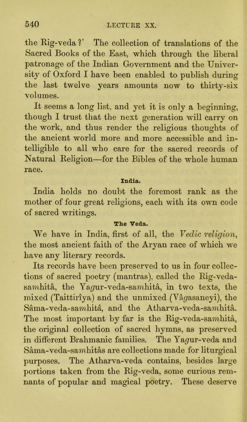 the Rig-veda?’ The collection of translations of the Sacred Books of the East, which through the liberal patronage of the Indian Government and the Univer- sity of Oxford I have been enabled to publish during the last twelve years amounts now to thirty-six volumes. It seems a long list, and yet it is only a beginning, though I trust that the next generation will carry on the work, and thus render the religious thoughts of the ancient world more and more accessible and in- telligible to all who care for the sacred records of Natural Religion—for the Bibles of the whole human race. India. India holds no doubt the foremost rank as the mother of four great religions, each with its own code of sacred writings. Tie Veda. We have in India, first of all, the Vedic religion, the most ancient faith of the Aryan race of which we have any literary records. Its records have been preserved to us in four collec- tions of sacred poetry (mantras), called the Rig-veda- samhita, the Yagur-veda-samhita, in two texts, the mixed (Taittiriya) and the unmixed (Vih/asaneyi), the Sama-veda-samhita, and the Atharva-veda-samhita. The most important by far is the Rig-veda-samhita, the original collection of sacred hymns, as preserved in different Brahmanic families. The Ya^ur-veda and Sama-veda-samhitas are collections made for liturgical purposes. The Atharva-veda contains, besides large portions taken from the Rig-veda, some curious rem- nants of popular and magical poetry. These deserve