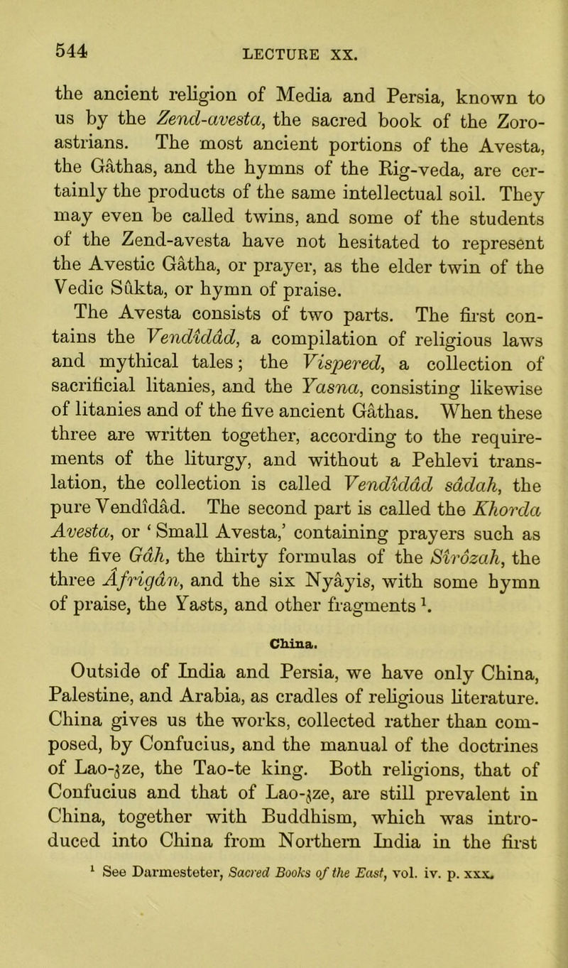 the ancient religion of Media and Persia, known to us by the Zend-avesta, the sacred book of the Zoro- astrians. The most ancient portions of the Avesta, the Gathas, and the hymns of the Rig-veda, are cer- tainly the products of the same intellectual soil. They may even be called twins, and some of the students of the Zend-avesta have not hesitated to represent the Avestic Gatha, or prayer, as the elder twin of the Vedic Sukta, or hymn of praise. The Avesta consists of two parts. The first con- tains the Vendiddd, a compilation of religious laws and mythical tales; the Vispered, a collection of sacrificial litanies, and the Yasna, consisting likewise of litanies and of the five ancient Gathas. When these three are written together, according to the require- ments of the liturgy, and without a Pehlevi trans- lation, the collection is called Vendiddd sddah, the pure Vendidad. The second part is called the Khorda Avesta, or ‘ Small Avesta,’ containing prayers such as the five Gah, the thirty formulas of the Sirozah, the three Afrigdn, and the six Nyayis, with some hymn of praise, the Yasts, and other fragments h China. Outside of India and Persia, we have only China, Palestine, and Arabia, as cradles of religious literature. China gives us the works, collected rather than com- posed, by Confucius, and the manual of the doctrines of Lao-5ze, the Tao-te king. Both religions, that of Confucius and that of Lao-^ze, are still prevalent in China, together with Buddhism, which was intro- duced into China from Northern India in the first 1 See Darmesteter, Sacred Books of the East, vol. iv. p. xxx.