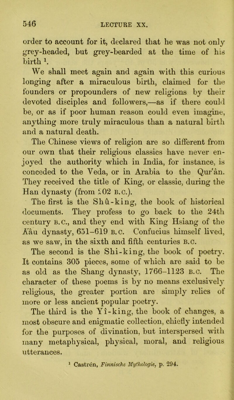 order to account for it, declared that he was not only grey-headed, but grey-bearded at the time of his birth h We shall meet again and again with this curious longing after a miraculous birth, claimed for the founders or propounders of new religions by their devoted disciples and followers,—as if there could be, or as if poor human reason could even imagine, anything more truly miraculous than a natural birth and a natural death. The Chinese views of religion are so different from our own that their religious classics have never en- joyed the authority which in India, for instance, is conceded to the Veda, or in Arabia to the Qur'an. They received the title of King, or classic, during the Han dynasty (from ^02 B.c.). The first is the Shu-king, the book of historical documents. They profess to go back to the 24th century B.C., and they end with King Hsiang of the Aau dynasty, 651-619 b.c. Confucius himself lived, as we saw, in the sixth and fifth centuries B.c. The second is the Shi-king, the book of poetry. It contains 305 pieces, some of which are said to be as old as the Shang dynasty, 1766-1123 B.c. The character of these poems is by no means exclusively religious, the greater portion are simply relics of more or less ancient popular poetry. The third is the Yl-king, the book of changes, a most obscure and enigmatic collection, chiefly intended for the purposes of divination, but interspersed with many metaphysical, physical, moral, and religious utterances. 1 Castren, Finnische Mytliologie, p. 294.